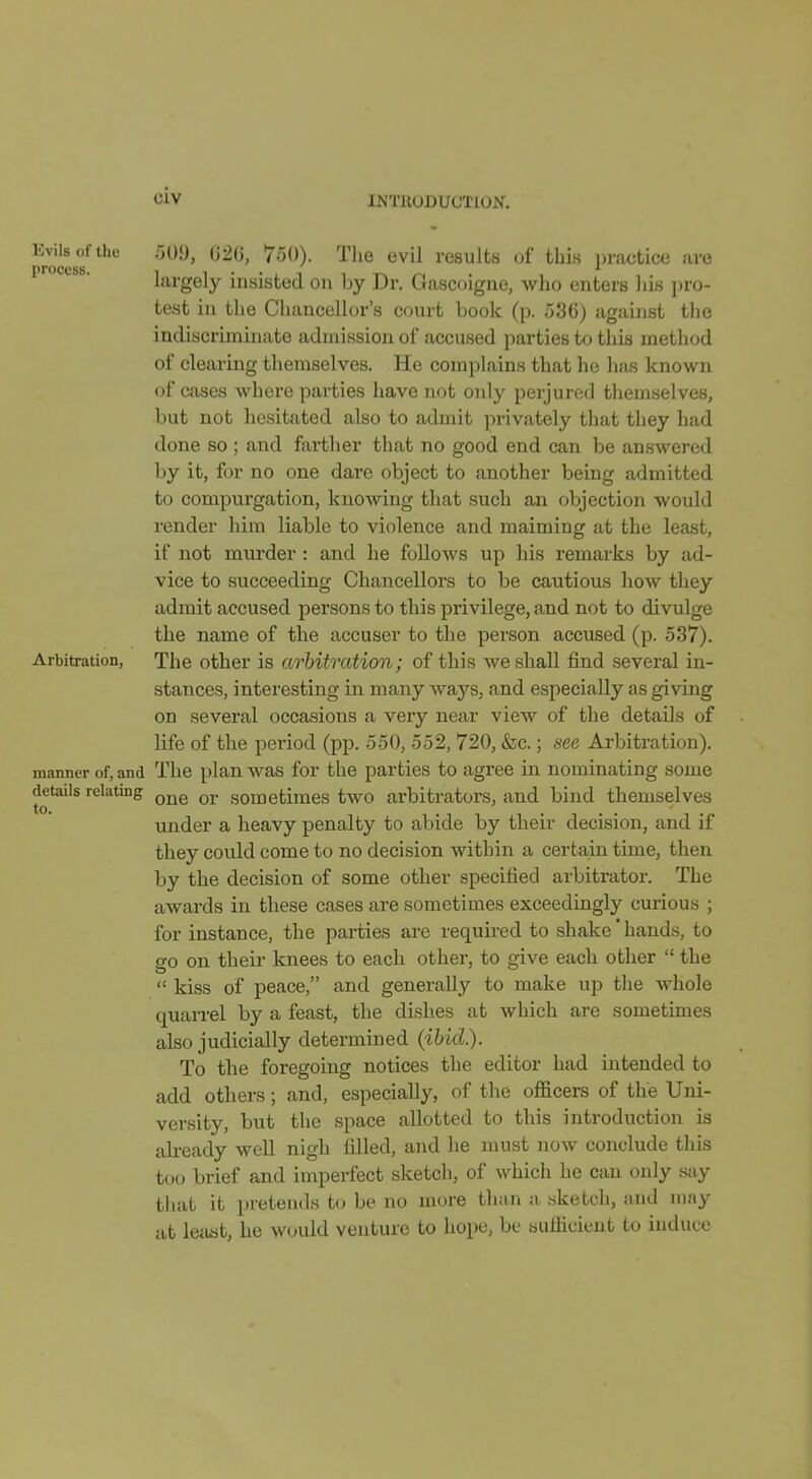 ^^^J's 509, G2G, 750). The evil results of this practice are proccsb. largely insisted on 1jy Dr. Gascoigne, who enters his pro- test in tlie CliancuUor's court book (p. 536) against the indiscriminate admission of accused parties to this method of clearing themselves. He complains that he has known of cases where parties have not only perjured themselves, but not hesitated also to admit privately that they had done so ; and farther that no good end can be answered by it, for no one dare object to another being admitted to compurgation, knowing that such an objection would render him liable to violence and maiming at the least, if not murder : and he follows up his remarks by ad- vice to succeeding Chancellors to be cautious how they admit accused persons to this privilege, and not to divulge the name of the accuser to the person accused (p. 537). Arbitration, The other is arbitration; of this we shall find several in- stances, interesting in many ways, and especially as giving on several occasions a very near view of the details of life of the period (pp. 550, 552, 720, &c.; see Arbitration), manner of, and The plan was for the parties to agree in nominating some details relating ^j^g gometimes two arbitrators, and bind themselves under a heavy penalty to abide by their decision, and if they could come to no decision within a certain time, then by the decision of some other specified arbitrator. The awards in these cases are sometimes exceedingly curious ; for instance, the parties are requu-ed to shake' hands, to go on their knees to each other, to give each other  the  kiss of peace, and generally to make up the whole quarrel by a feast, the dishes at which are sometimes also judicially determined (ibid.). To the foregoing notices the editor had intended to add others; and, especially, of the officers of the Uni- versity, but the space allotted to this introduction is ahready well nigh filled, and he must now conclude this too brief and imperfect sketch, of which he can only say that it pretends to be no more tlian a .sketch, and may at Iccist, he would venture to hope, be sufficient to induce