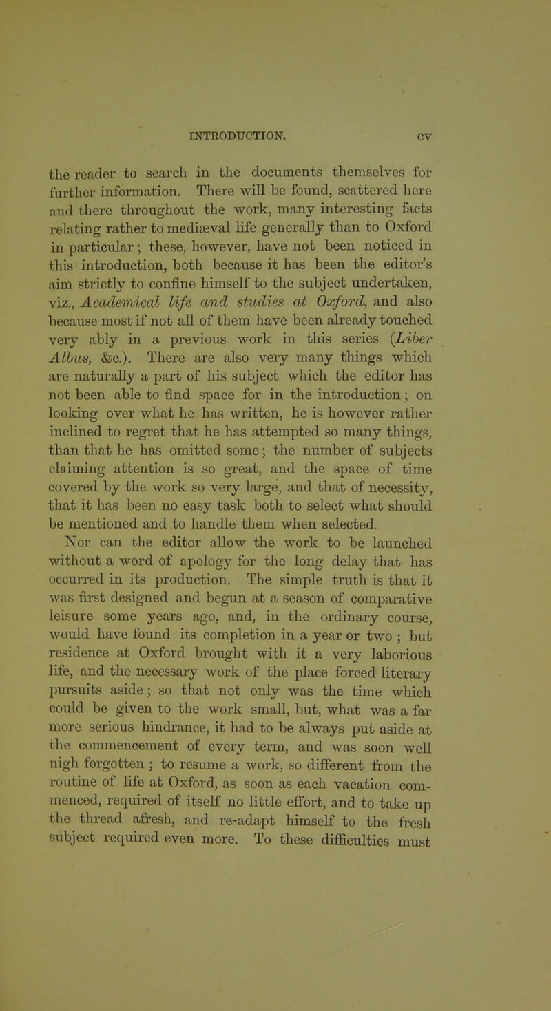 the reader to search in the documents themselves for further information. There will be found, scattered liere and there throughout the work, many interesting fiicts rehiting rather to medijeval life generally than to Oxford in particidar; these, however, have not been noticed in this introduction, both because it has been the editor's aim strictly to conjfine himself to the subject undertaken, viz.. Academical life and studies at Oxford, and also because most if not all of them have been already touched very ably in a previous work in this series {Liber Alhus, &c.). There are also very many things which are naturally a part of his subject which the editor has not been able to find space for in the introduction; on looking over what he has written, he is however rather inclined to regret that he has attempted so many things, than that he has omitted some; the number of subjects claiming attention is so great, and the space of time covered by the work so very large, and that of necessity, that it has been no easy task both to select what should be mentioned and to handle them when selected. Nor can the editor allow the work to be launched without a word of apology for the long delay that has occurred in its production. The simple truth is that it was first designed and begun at a season of comparative leisure some yeai's ago, and, in the ordinary course, would have found its completion in a year or two ; but residence at Oxford brought with it a very laborious life, and the necessary work of the place forced literary pursuits aside; so that not only was the time which could be given to the work small, but, what was a far more serious hindrance, it had to be always put aside at the commencement of every term, and was soon well nigh forgotten ; to resume a work, so different from the routine of life at Oxford, as soon as each vacation com- menced, required of itself no little effort, and to take up the thread afresh, and re-adapt himself to the fresh subject required even more. To these difficulties must