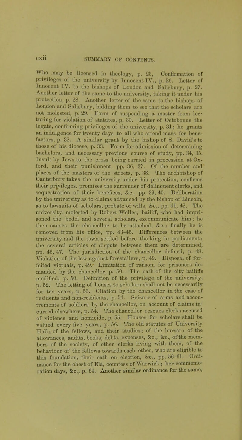 WLo may l)o licensed in llicology, p. 25, Confirmation of privileges of the university by Innocent IV., p. 20. Letter of Innocent IV. 'to the bishops of London and Salisliury, p. 27. Another letter of the same to the university, taking it under his protection, p. 28. Another letter of the same to the Jjishops of London and Salisbury, bidding them to see that the scholars are not molested, p. 29. Form of suspending a master from lec- turing for violation of statutes, p. 30. Letter of Octobonus the legate, confirming privileges of the university, p. 31; he grants an indulgence for twenty days to all who attend mass for bene- factors, p. 32. A similar graut by the bishop of S. David's to those of his diocese, p. 33. Form for admission of determining bachelors, and necessary previous course of study, pp. 34, 35. Insult by Jews to the cross being carried in procession at Ox- ford, and their punishment, pp, 36, 37. Of the number and places of the masters of the streets, p. 38. The archbishop of Canterbury takes the university under his protection, confirms their privileges, promises the surrender of delinquent clerks, and sequestration of their benefices, &c., pp. 39, 40. Deliberation by the university as to claims advanced by the bishop of Lincoln, as to lawsuits of scholars, probate of wills, &c., pp. 41, 42. The university, molested by Robert Welles, bailiff, who had impri- soned the bedel and several scholars, excommunicate him; he then causes the chancellor to be attached, &c.; finally he is removed from his office, pp. 43-4'5. Differences between the university and the town settled before the king in parliament; the several articles of dispute between them are determined, pp. 46, 47. The jurisdiction of the chancellor defined, p. 48. Violation of the law against forestallers, p. 49. Disjiosal of for- feited victuals, p. 49.' Limitation of ransom for prisoners de- manded by the chancellor, p. 50. The oath of the city bailiffs modified, p. 50. Definition of the privilege of the university, p. 52. The letting of houses to scholars shall not be necessarily for ten years, p. 53. Citation by the chancellor in the case of residents and non-residents, p. 54. Seizure of arms and accou- trements of soldiers by the chancellor, on account of claims in- curred elsewhere, p. 54. The chancellor rescues clerks accused of violence and homicide, p. 55. Houses for scholars shall be valued every five years, p. 56. The old statutes of University Hall; of the fellows, and their studies; of the bursar: of the allowances, audits, books, debts, expenses, &c., &c., of the mem- bers of the society, of other clerks living with them, of the behaviour of the fellows towards each other, who are eligible to this foundation, their oath on election, &c., pp. 56-61. Ordi- nance for the chest of Ela, countess of Warwick ; her commemo- ration days, &o., p. 64. Another similar ordinance for the same.