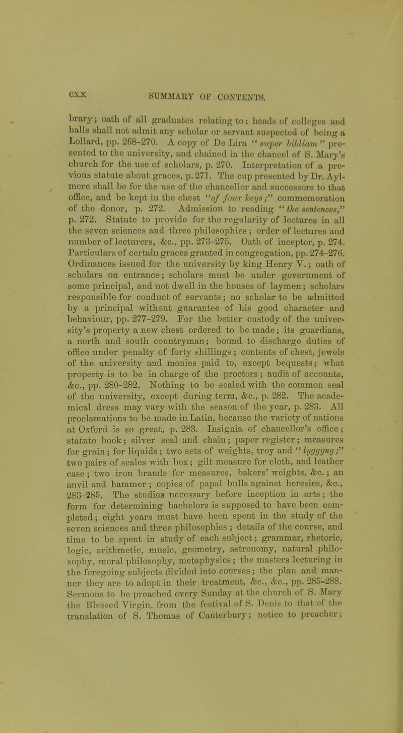 brary; oath of all graduates relating to; licads of colleges and halls shall not admit any scholar or servant suspected of being a Lollard, ])p. 2()8-270. A copy of Do Lira  super liUiwm  pre- sented to the university, and chained in the chancel of S. Mary's church for the use of scholars, p. 270. Interpretation of a pre- vious statute about graces, p. 271. The cup presented by Dr. Ayl- inerc shall be for the use of the chancellor and successors to that office, and be kept iu the chest of four Iteys; commemoration of the donor, p. 272. Admission to reading  the senlences, p. 272. Statute to provide for the regularity of lectures in all the seven sciences and three philosophies ; order of lectures and number of lecturers, &c., pp. 273-275. Oath of inceptor, p. 274. Particulars of certain graces granted iu congregation, pp. 274-276. Oi'dinances issued for the university by king Henry V.; oath of scholars on entrance; scholars must be under government of some principal, and not dwell in the houses of laymen; scholars responsible for conduct of servants; no scholar to be admitted by a principal without guarantee of his good character and behavioui', pp. 277-279. For the better custody of the univer- sity's property a new chest ordered to be made; its guardians, a north and south countryman; bound to discharge duties of office under penalty of forty shillings; contents of chest, jewels of the university and monies paid to, except bequests; what property is to be in charge of the proctors; audit of accounts, &c., pp. 280-282, Nothing to be sealed with the common seal of the university, except during term, &c., p. 282. The acade- mical dress may vary with the season of the year, p. 283. All proclamations to be made iu Latin, because the variety of nations at Oxford is so great, p. 283. Insignia of chancellor's office; statute book; silver seal and chain; paper register; measures for grain; for liquids; two sets of weights, troy and  lyggyng; two pairs of scales with box ; gilt measure for cloth, and leather case ; two iron brands for measures, bakers' weights, &c.; an anvil and hammer ; copies of papal bulls against heresies, &c., 283-285. The studies necessary before inception in arts; the form for determining bachelors is supposed to have been com- pleted ; eight years must have been spent in the study of the seven sciences and three philosophies ; details of the course, and time to bo spent in study of each subject; grammar, rhetoric, logic, arithmetic, music, geometry, asti-onomy, natural philo- sophy, moral philosophy, metaphysics; the masters lecturing in the foregoing sul>jccts divided into courses; the plan and man- ner they are to adopt in their treatment, &c., &c., pp. 285-288. Sermons to bo preached every Sunday at the church of S. I^fary the Blessed Virgin, from the festival of S. Deni.s 1« that of the translation of S. Thomas of Canterbury; notice to preacher;