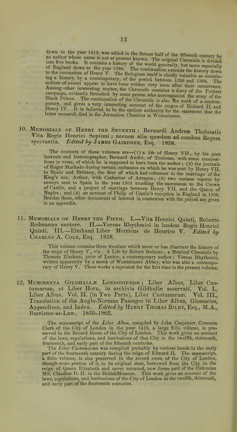 au author whose name is not at present known. The original ChroicleTd^ded nuo five books. It contains a history of the world genemlly, bu mo e especllS of England down to the year 1.366. The continuation extends thThistorv 3 to the coronation of Henry V. The Eulogium itself is ch ^fl^val rble ^cLtarn mg a history, by a contemporary, of the period between f,356 and 1^66 The notices of events a,,pear to have been written very soon after their occurrence Among other interesting matter, the Chronicle contains a diary of thf Poitiers campaign, evidently furnished by some person who accompanied^he army of tie Black Prince. The continuation of the Chronicle is also flie work of a contem- porary, and gives a very interesting account of the reigns of llichard II and Henry IV. It is believed to be the earliest authority forVe statement that the latter monarch died in the Jerusalem Chamber at Westminster. 10. Memorials of Henry the Seventh : Bernardi Andreae Tholosatis Vita Regis Henrici Septimi ; necnon alia qutedam ad eundem Iie<^em spectantia. ^rfiVerf James Gairdner, Esq. 1858. ° The contents of these volumes are—(1) a life of Henry VH., by his poet laureate and historiographer, Bernard Andre, of Toulouse, with some composi- tions in veree, of which he is supposed to have been the author; (2) the journals of Roger Machado during certain emba.ssies on which he was sent by Henry VH to Spain and Brittany, the first of which had reference to the marriage of the King's son, Arthur, with Catharine of Arragon; (3) two curious reports by envoys sent to Spain in the year 1505 touching the succession to the Crown of Castile, and a project of marriage between Henry VII. and the Queen of Naples; and (4) an account of Philip of Castile's reception in England in 1506. Besides these, other documents of interest in connexion with the period are given in an appendix. 11. Memorials of Henry the Fifth. I—Vita Henrici Quinti, Roberto Redmanno auctore. II.—Versus Rhythmici in laudem Regis Henrici Quinti. III.—Elmhami Liber Metricus de Henrico V. Edited by Charles A, Cole, Esq. 1858. This volume contains three treatises which more or less illustrate the history of the reign of Henry V., viz.: A Life by Robert Redman ; a Metrical Chronicle by Thomas Elmham, prior of Lenton, a contemporary author ; Versus Rhythmici, written apparently by a monk of Westminster Abbey, who was also a contempo- rary of Henry V. These works a reprinted for the first time in the present volume. 12. Muniment A Gildhall^e Londoniensis ; Liber Albus, Liber Cus- tumarum, et Liber Horn, in archivis Gildhallje asservati. Vol. I., Liber Albus. Vol. II. (in Two Parts), Liber Custumarum. Vol. III., Translation of the Anglo-Norman Passages in Liber Albus, Glossaries, Appendices, and Index. Edited by Henry Thomas Riley, Esq., M.A., Barrister-at-Law. 1859-1862. The manuscript of the Liber Albus, compiled by John Carpenter, Common Clerk of the City of London in the year 1419, a large folio volume, is pre- served in the Record Room of the City of London. This work gives an account of the laws, regulations, and institutions of that City in the twelfth, tbirtecntb, fourteenth, and early part of the fifteenth centuries. The Liber Cuitumarum was compiled probably by various hands in the early part of the fourteenth century during the reign of Edward II. The maniuscript, a folio volume, is also preserved in the record room of the City of London, though some portion of it, in its original state, borrowed from the City in the reign of Queen Elizabeth and never returned, now forms part of the Cottonian MS. Claudius D. II. in the BritishMuseuni. This work gives an account of the laws, regulations, and institutions of the City of London in the twelfth, thirteenth, and early part of the fourteenth centuries.