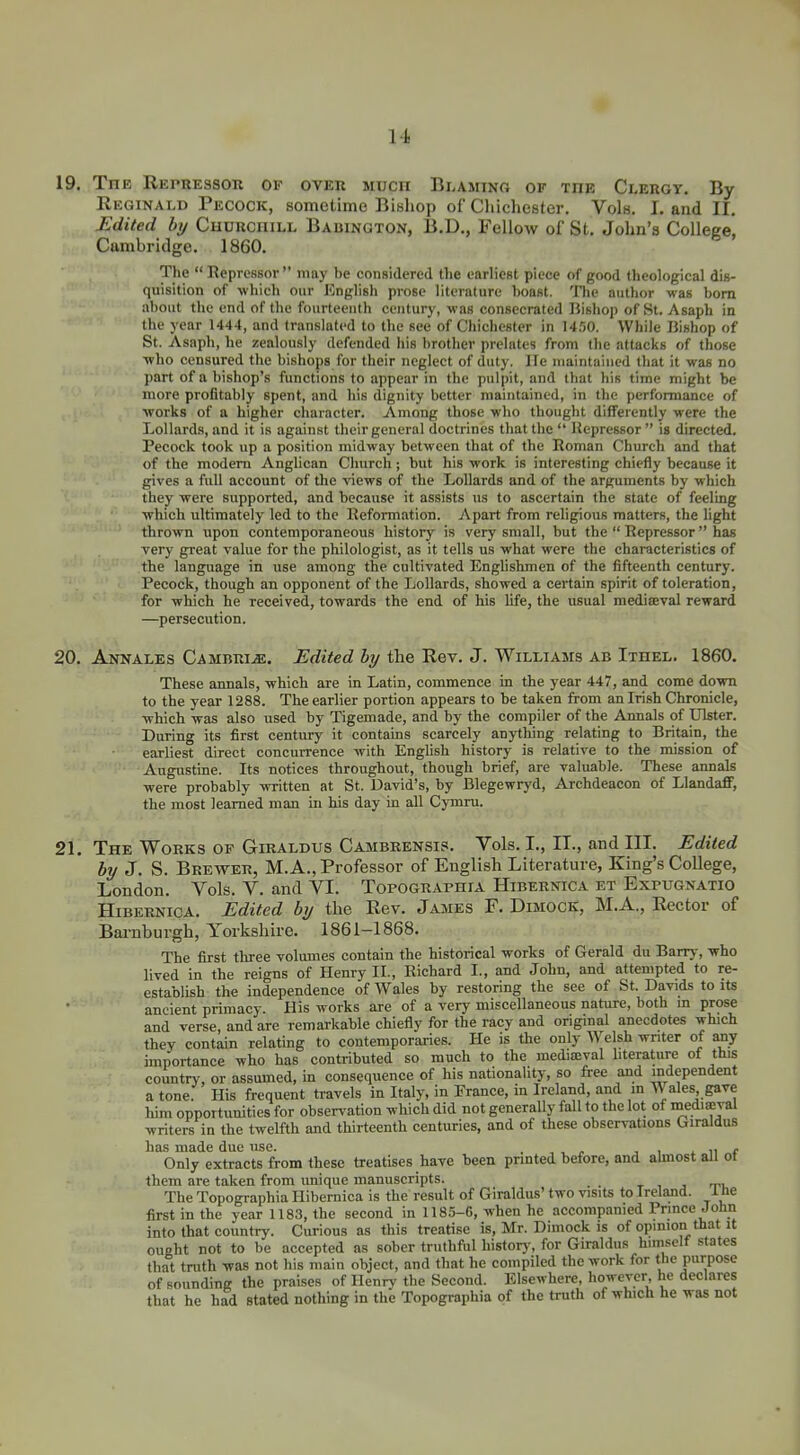 19. The Repressor of over much Blaming of the Clergt. By Reginald Pecock, sometime Bishop of Cliichester. Vols. Land II. Edited by Churchill Babington, B.D,, Fellow of St. John's College. Cambridge. 1860. The  Repressor  may be considered the earliest piece of good theological dis- quisition of which our English prose literature boast. 'Jlic author was bom about the end of the fourteenth century, was consecrated Hishop of St. Asaph in the year 1444, and translated to the see of Chichester in Uno. While Bishop of St. Asaph, he zealously defended his brother prelates from the attacks of those who censured the bishops for their neglect of duty. He maintained that it was no part of a bishop's functions to appear in the pulpit, and that his time might be more profitably spent, and his dignity better maintained, in the performance of works of a higher character. Among those who thought difFerently were the Lollard.s, and it is against their general doctrines that the  Hepressor  is directed. Pecock took up a position midway between that of the Roman Church and that of the modem Anglican Church; but his work is interesting chiefly because it gives a full account of the views of the Lollards and of the arguments by which they were supported, and because it assists us to ascertain the state of feeling which ultimately led to the Reformation. Apart from religious matters, the light thrown upon contemporaneous history is very small, but the  Repressor  has very great value for the philologist, as it tells us what were the characteristics of the language in use among the cultivated Enghshmen of the fifteenth century. Pecock, though an opponent of the Lollards, showed a certain spirit of toleration, for which he received, towards the end of his life, the usual mediaeval reward —persecution. 20. Annales Cambri^e. Edited by the Rev. J. Williams ab Ithel. 1860. These annals, which are in Latin, commence in the year 447, and come down to the year 1288. The earlier portion appears to be taken from an Irish Chronicle, which was also used by Tigemade, and by the compiler of the Annals of Ulster. During its first century it contains scarcely anything relating to Britain, the earliest direct concurrence with English history is relative to the mission of Augustine. Its notices throughout, though brief, are valuable. These annals were probably written at St. David's, by Blegewryd, Archdeacon of LlandaflF, the most leamed man in his day in all Cjinru. 21. The Works of Giraldus Cambrensis. Vols. I., II., and III. Edited by J. S. Brewer, M.A., Professor of English Literature, King's College, London. Vols. V. and VI. Topographia Hibernica et Expugnatio Hibernica. Edited by the Rev. James F. Dimock, M.A., Rector of Barnburgh, Yorkshire. 1861-1868. The first three volumes contain the historical works of Gerald du Barry, who lived in the reigns of Henry II., Richard I., and John, and attempted to re- establish the independence of Wales by restoring the see of St. Davids to its ancient primacy. His works are of a very miscellaneous nature, both m prose and verse, and are remarkable chiefly for the racy and original anecdotes which they contain relating to contemporaries. He is the only Welsh writer of any importance who has contributed so much to the mediseval literature of this country, or assumed, in consequence of his nationality, so free and independent a tone. His frequent travels in Italy, in France, in Ireland, and in Wales gave liim opportunities for observation which did not generaUy fall to the lot of mediaeval writers in the twelfth and thirteenth centuries, and of these observations Giraldus has made due use. . , . « , , * n f Only extracts from these treatises have been printed before, and ahnost all ot them are taken from imique manuscripts. t i j ti. The Topographia Hibernica is the result of Giraldus' two visits to Ireland. 1 tie first in the year 1183, the second in 1185-G, when he accompanied Prince John into that country. Curious as this treatise is, Mr. Dimock is of opinion that it ought not to be accepted as sober truthful historj-, for Giraldus himself states that tmth was not his main object, and that he compiled the work for the purpose of sounding the praises of Henry the Second. Elsewhere, however, he declares that he had stated nothing in the Topographia of the troth of which he was not