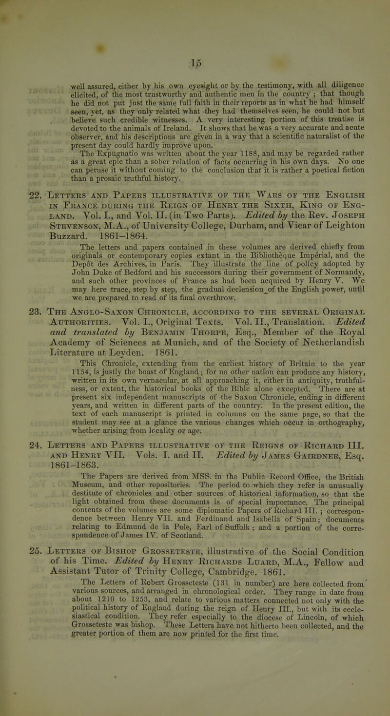 ■well assured, either by his own eyesight or by the testimony, with all diligence elicited, of tlie most trustworthy aud authentic men in the country ; that though he did not put just the same full faith in their reports as in what he had himself seen, yet, as they only related what they had themselves seen, he could not but believe such credible witnesses. A very interesting portion of this treatise is devoted to the animals of Ireland. It shows that he was a very accurate and acute observer, and his descriptions are given in a way that a scientific naturalist of the present day could hardly improve upon. The Expugnatio was written about the year 1188, and may be regarded rather as a great epic than a sober relation of facts occurring in his own days. No one can peruse it without coming to the conclusion ttat it is rather a poetical fiction than a prosaic truthful history. 22. Letters and Papers illustrative of the Wars of the English IN France during the Reign of Henry the Sixth, King of Eng- land. Vol. I., and Vol. II. (in Two Parts). Edited by the Rev. Joseph Stevenson, M. A., of University College, Durham, and Vicar of Lcighton Buzzard. 1861-1864. The letters and papers contained in these volumes are derived chiefly from originals or contemporary copies extant in the Bibliothfeque Imperial, and the Depot des Archives, in Paris. They illustrate the line of policy adopted by John Duke of Bedford and his successors during their government of Normandy, and such other provinces of France as had been acquired by Henry V. We may here trace, step by step, the gradual declension^of the English power, until we are prepared to read of its final overthrow. 23. The Anglo-Saxon Chronicle, according to the several Original Authorities. Vol. I., Original Texts. Vol. II., Translation. Edited and translated by Benjamin Thorpe, Esq., Member of the Royal Academy of Sciences at Munich, and of the Society of Netherlandish Literature at Leyden. 1861. This Chronicle, extending from the earliest historj- of Britain to the year 1154, is justly the boast of England; for no other nation can produce any history, written in its own vernacular, at all approaching it, either in antiquity, truthfiU- ness, or extent, the historical books of the Bible alone excepted. There are at present six independent manuscripts of the Saxon Chronicle, ending in different years, and written in difiFerent parts of the country. In the present edition, the text of each manuscript is printed in columns on the same page, so that the student may see at a glance the ■sTirious changes which occur in orthography, whether arising from locality or age. 24. Letters and Papers illustrative of the Reigns of Richard III. AND Henry VII. Vols. I. and II. Edited by James Gairdner, Esq. 1861-1863. The Papers are derived from MSS. in the Public Record Office, the British Museiun, and other repositories. The period to which they refer is unusually destitute of chronicles and other sources of historical information, so that the light obtained from these documents is of special importance. The principal contents of the volumes are some diplomatic Papers of Richard III. ; correspon- dence between Henry VII. and Ferdinand and Isabella of Spain; documents relating to Edmund de la Pole, Earl of Suffolk; and a portion of the corre- spondence of James IV. of Scotland. 25. Letters of Bishop Grosseteste, illustrative of the Social Condition of his Time. Edited by Henry Richards Luard, M.A., Fellow aud Assistant Tutor of Trinity College, Cambridge, 1861. The Letters of Robert Grosseteste (131 in number) are here collected from various sources, and arranged in chronological order. They range in date from about 1210 to 1253, and relate to various matters connected not only with the political history of England diu-ing the reign of Henry III., but with its eccle- siastical condition. They refer especially to the diocese of Lincoln, of which Grosseteste was bishop. These Letters have not hitherto been collected, and the greater portion of them are now printed for the first time.