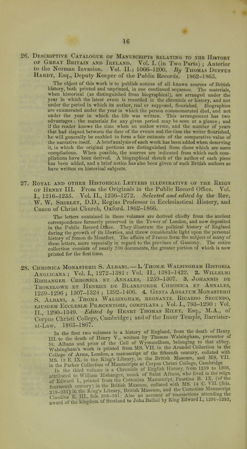 26. Descriptive Catalogue of Manuscripts relating to the Histobt OP Great Britain and Ireland. Vol. I. (in Two Parts) ; Anterior to the Norman Invasion. Vol. II.; 10G6-1200. liij Thomas Duffds Hardy, Esq., Deputy Keeper of the Public Records. 1862-1865. The object of this work is to publish notices of all known sources of British liistory, both printed and unprinted, in one continued scfiuence. The materials, when historical (as distinguished from biographical), art arranged under the year in which the latest event is recorded in tlie chronicle or history, and not under the period in wliich its author, real or supposed, flourished. Biographies are enumerated under the year in which the person commemorated died, and not under the year in which the life was written. This arrangement has two advantages : the materials for any given period may be seen at a glance ; and if the reader knows the time when an author wrote, and the number of years that had elapsed between the date of the events and the time the writer flourished, he will generally be enabled to form a fair estimate of the comparative value of the narrative itself. A brief analysis of each work has been added when deserving it, in which the original portions are distinguished from those which are mere compilations. When possible, the sources are indicated from which such com- pilations have been derived. A biographical sketch of the author of each piece has been added, and a brief notice has also been given of such British authors as have written on historical subjects. 27. EOYAL AND OTHER HlSTORICVL LETTERS ILLUSTRATIVE OF THE ReIGN OF Henry III. From the Originals in the Public Record Office. Vol. I., 1216-1235. Vol. II., 1236-1272. Selected and edited by the Rev. W. W. Shirley, D.D., Regius Professor in Ecclesiastical History, and Canon of Christ Church, Oxford. 1862-1866. The letters contained in these volumes are derived chiefly from the ancient correspondence formerly preserved in the Tower of London, and now deposited in the Public Record Office. They illustrate the political history of England during the growth of its liberties, and throw considerable light upon the personal history of Simon de Montfort. The affairs of Prance form the subject of many of these letters, more especially in regard to the province of Gascony. The entire collection consists of nearly 700 documents, the greater portion of which is now printed for the fii'st time. 28 Chronica Monasterii S. Albani. —1. Thom^ Walsingham Historia Anglicana ; Vol. L, 1272-1381 : Vol. II., 1381-1422. 2. Willelmi Kishanger Chronica et Annales, 1259-1307. 3, Johannis de Trokelowe et Henrici de Blaheforde Chronica et Annales, 1259-1296; 1307-1324; 1392-1406. 4. Gesta Abbatum Monasterii S. Albani, a Thoma Walsingham, regnante Ricardo Secundo, EjusDEM EccLESi^ Pr^centore, compilata ; Vol. I., 793-1290 : Vol. IT., 1290-1349. Edited by Henry Thomas Riley, Esq., M.A., of Corpus Christ! College, Cambridge; and of the Inner Temple, Barrister- at-Law. 1863-1867. In the first two volumes is a history of England, from the death of Henry III to the death of Henry V., written by Thomas Walsingham, precentor of St' Albans and prior of the Cell of Wymundham, belonging to that abbey. Walsingham's work is printed from MS. VK. in the Arundel Collection m the College of Arms, London, a manuscript of the fifteenth century, coUated with MS 13 E IX. in the King's Library, in the British Museum, and MS. VIL in the Parker Collection of Manuscripts at Corpus Christi College, Cambridge In the third volume is a Chronicle of English History, from 1259 to 1306, attributed to William Kishanger, monk of Saint Albans, who lived in the reign of Edward I., printed from the Cottonian Manuscript, Faustina B. IX. (ot the fourteenth century) in the British Museum, collated with JIS. 14 C. VH. (.tols. 219-031) in the King's Library, British Museum, and the Cottoman JIanuscript r .,„rilin<i E HI. fols. 30G-331: Also an account of transactions attending the award of th; kingdom of Scotland to JohnBalliol by King Edward L, 1291-1292,