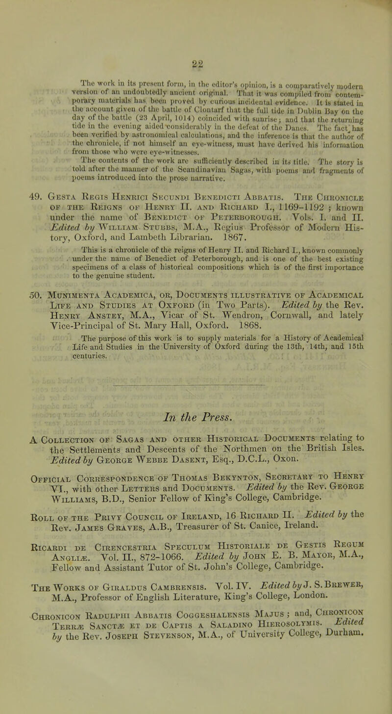 The work in its present form, in the editor's ojjlnion, is a comparatively modern versiou of an undoubtedly ancient original. Tiiat it was corainled from contem- porary uiuterittls has been proved by curious incidental evidence. It is stated in the account given of the battle of Clontarf that the full tide in Dublin liny on the day of the battle (-23 April, 1014) coincided with sunrise; and that the returning tide in the evening aided-considerably in the defeat of the Danes. The fact 'lias been verified by astronomical calculations, and the inference is that the author of the chronicle, if not himself an eye-witness, must have derived his inforruatiou from those who were eye-witnesses. The contents of the work are sufficiently described in ito title. The story is told after the miumer of the Scandinavian Sagas, with poems and fragraeute of poems introduced into the prose narrative. 49. Gesta Regis Hentwci Secundi Benedicti Abbatls. The Ciihonicle OK THE Reigns oe Henry II. and Ricuakd I., 1169-1192 ; kuown under the name of Benedict of Peterbokough. Vols. I. and II. Edited by AVilliam Stuubs, M.A., Regius Professor of Modern His- tory, Oxford, and Lambeth Librarian. 1867. This is a chronicle of the reigns of Heniy II. and Richard I., known commonly . under the name of Benedict of Peterborough, and is one of the best existing specimens of a class of historical compositions which is of the first importance to the genuine student. 50. Munimenta Academica, or, Documents illustrative of Academical Life and Studies at Oxford (in Two Parts). Edited by the Rev. Henry Anstey, M.A., Vicar of St. Wendi-on, Cornwall, and lately Vice-Principal of St. Mary Hall, Oxford. 1868. The purpose of this work is to supply materials for a History of Academical Life and Studies in the University of Oxford during the 13th, 14th, and 15th centuries. In the Press. A Collection of' Sagas and other Historical Documents relatmg to ■ the Settlements and Descents of the Northmen on the British Isles. Editedby George Webbe Dasent, Esq., D.C.L., Oxon. Official Correspondence of Thomas Bekynton, Secretary to Henry VI., with other Letters and Documents. Edited by the Rev. George Williams, B.D., Senior Fellow of King's College, Cambridge. Roll OF the Privy Council op Ireland, 16 Richard II. Edited by the Rev. James Graves, A.B., Treasurer of St. Canice, Ireland. RiCARDI DE CiRENCESTRIA SpECULUM HiSTORIALE DE GeSTIS ReGUM ANGLiiE. Vol. n., 872-1066. Edited by John E. B. Mayor, M.A., Fellow and Assistant Tutor of St. John's College, Cambridge. The Works of Giraldus Cambrensis. Vol. IV. Edited by J. S. Breweb, M. A., Professor of English Literature, King's College, London. Chronicon Radulpiii Abbatis Coggeshalensis Majus ; and, Cuuonicon TeRR^ SANCTiE EX DE CaPTIS A SaLADINO HiEROSOLYMlS. Edited by the Rev. Joseph Stevenson, M.A., of University CoUege, Durham.