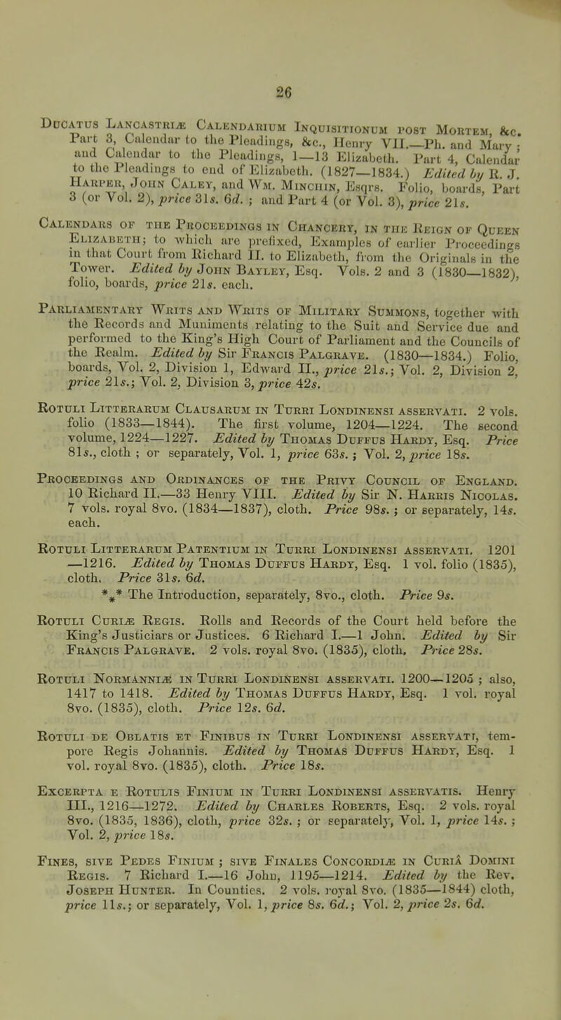 Ddcatus Lancastri^ Calendarium Inquisitionum ro8T Mortem, &c. Part 3, Calendar to the Pleadings, &c., Henry VH.—Ph. and Mary ; and Calendar to the Pleadings, 1-13 Elizabeth. Part 4, Calendar to the Pleadings to end of Elizabeth. (1827—1834.) Edited by li. 3 IlARi-Eu John Calev, and Wm. Mincuin, Enqrs. Folio, boards, Part 3 (or Vol. 2), price 31s. Gd. ; and Part 4 (or Vol. 3), price 21 s. Calendars op the Proceedings in Chancery, in the Reign of Queen Elizaueth; to -whicli are prefixed, Examples of earlier Proceedings in that Court from Richard II. to Elizabeth, from the Originals in the Tower. Edited by John Bayley, Esq. Vols. 2 and 3 (1830—1832) folio, boards, price 21s. each. Parliamentary Writs and Writs of Military Summons, together with the Records and Muniments relating to the Suit and Service due and performed to the King's High Court of Parliament and the Councils of the Realm. ^rfiVec? % Sir Francis Palgrave. (1830—1834.) Folio, boards. Vol. 2, Division 1, EdAvard II., price 21s.; Vol. 2, Division 2, price 21s.j Vol. 2, Division 3, price 42s. Rotuli Litterarum Clausarum in Turri Londinensi assertati. 2 vols, folio (1833—1844). The first volume, 1204—1224. The second volume, 1224—1227. Edited by Thomas Dcffus Hardy, Esq. Price 81s., cloth ; or separately. Vol. 1, -price 63s.; Vol. 2, price IBs. Proceedings and Ordinances of the Privy Council of England. 10 Richard IL—33 Henry VIII. Edited by Sir N. Harris Nicolas. 7 vols, royal 8vo. (1834—1837), cloth. Price 98s. ; or separately, 14s. each. Rotuli Litterarum Patentium in Turri Londinensi asservati. 1201 —1216. Edited by Thomas Duffus Hardy, Esq. 1 vol. folio (1835), cloth. Price 31s, 6e?. *^ The Introduction, separately, 8vo., cloth. Price 9s. Rotuli Curi^ Regis. Rolls and Records of the Court held before the King's Justiciars or Justices. 6 Richard I.—1 John. Edited by Sir Francis Palgrave. 2 vols, royal 8vo. (1835), cloth, Pi'ice28s. Rotuli Normanni^ in Turri Londinensi asservati. 1200—1205; also, 1417 to 1418. Edited by Thomas Duffus Hardy, Esq. 1 vol. royal 8vo. (1835), cloth. Price 12s. 6d. Rotuli de Oblatis et Finibus in Turri Londinensi asservati, tem- pore Regis Johannis. Edited by Thomas Duffus Hardy, Esq. 1 vol. royal 8vo. (1835), cloth. Price IBs. EXCERPTA E ROTULIS FlNIUM! IN TuRKI LONDINENSI ASSERVATIS. Henry III., 1216—1272. Edited by Charles Roberts, Esq. 2 vols, royal 8vo. (1835, 1836), cloth, p?-ice 32s. ; or separately, Vol. 1, price 14s. ; Vol. 2, price 18s. Fines, sive Pedes Finium ; sive Finales Concordia in Curia Domini Regis. 7 Richard I.—16 John, 1195—1214. Edited by the Rev. Joseph Hunter. In Counties. 2 vols, royal 8vo. (1835—1844) cloth, price lis.; or separately, Vol. 1, price 8s. 6d.; Vol. 2, jjrice 2s. 6rf.