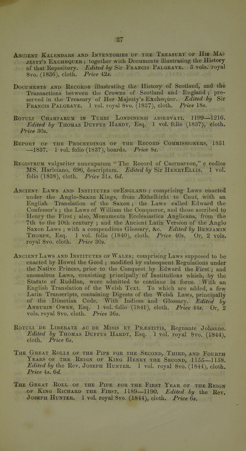 Akgient Kalendars and Invkntokies of the Tkeasury of His Ma^ jESTr's ExcuEQUER; together with Documents illustrating the History of that Kepository. Edited by Sir Francis Palgrave. 3 vols, royal 8 vo. (1836), cloth. Price A2s. Documents and Records illustrating the History of Scothind, and the Transactions between the Crowns of Scotland and England ; pre- served in the Treasury of Her Majesty's Exchequer, Edited by Sir Francis Palgrave. 1 vol. royal 8vo. (1837), cloth. Price 18s. RoTULi Chartarum in Tlrri Londinensi asservati. 1199—1216. Edited by Thomas Duffus Hardy, Esq. 1 vol. fclio (1837), cloth. Price 30s. Report of the Proceedings of the Record Commissioners, 1831 —1837. 1 vol. folio (1837), boards. Price 8s. Registrum vulgariter nuucupatum  The Record of Caernarvon, e codice MS. Harleiano, 696, descriptum. Edited by Sir HenrtEllis. 1 vol. folio (1838), cloth. Price 31s. 66?. Ancient Laws and Institutes ofEngland ; comprising Laws enacted under the Anglo-Saxon Kings, from ^thelbirht to Cnut, Svith an English Translation of the Saxon ; the Laws called Edward the Confessor's ; the Laws of William the Conqueror, and those ascribed to Henry the First; also, Monumenta Ecclesiastica Anglicana, from the 7tli to the 10th century ; and the Ancient Latin Version of the Anglo Saxon Laws ; with a compendious Glossary, &c. Edited by Benjamin Thorpe, Esq. 1 vol. folio (1840), cloth. Price 40s. Or, 2 vols, royal 8vo. cloth. Price 30s. Ancient Laws and L^stitutes of Wales ; comprising Laws supposed to be enacted by Howel the Good ; modified by subsequent Regulations under the Native Princes, prior to the Conquest by Edward the Fii'st ; and anomalous Laws, consisting principally of Institutions which, by the Statute of Ruddlan, were admitted to continue in force. With an English Translation of the Welsh Text. To which are added, a few Latin Transcripts, containing Digests of the Welsh Laws, principally of the Dimetian Code. With Indices and Glossary. Edited by Aneurin Owen, Esq. 1 vol. folio (1841), cloth. Price 44s. Or, 2 vols, royal 8vo. cloth. Price 36s. RoTOLi DE Liberate ac de Misis et Prjestitis, Regnante Johanne. Edited by Thomas Duffus Hardy, Esq. 1 vol. royal 8vo. (1844), cloth. Price 6s. The Great Rolls of the Pipe for the Second, Third, and Fourth Years of the Reign of King Henry the Second, 1155—1158. Edited by the Rev. Joseph Hunter. 1 vol. royal 8vo. (1844), cloth. Price 4s. 6d The Great Roll of the Pipe for the First Year of the Reign OF King Richard the First, 1189—1190. Edited by the Rev. Joseph Hunter. 1 vol. royal 8vo. (1844), cloth. Price 6s.