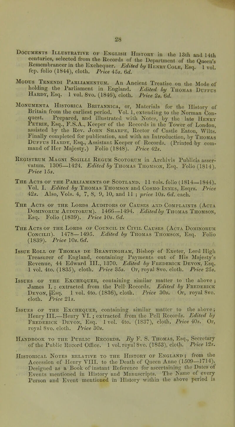 DocuMKNTs Illustrative of English IIistouv in the 13Lh and 14th centuries, selected from the Records of the Department of the Queen's Eemembrancer in the Exchequer. Edited by Hi-nkvCule Esq I vol fop. folio (1844), cloth. Price 45«. Qd. Modus Tenendi Tauliamentum. An Ancient Treatise on the Mode of holding the Parliament in England. Edited by Thomas Duffus Hardy, Esq. 1 vol. 8vo. (1846), cloth. Price 2s. 6d. MONUMENTA HiSTORicA Britannica, or, Materials for the History of Britain from the earliest period. Vol. 1, extending to the Norman Con- quest. Prepared, and illustrated with Notes, by the late Henry Petrie, Esq., F.S.A., Keeper of the Records in the Tower of London, assisted by the Rev. John Sharimc, Rector of Castle Eaton, Wilts! Finally completed for publication, and with an Introduction, by Thomas DuFFus Hardy, Esq., Assistant Keeper of Records. (Printed by com- mand of Pier Majesty.) Folio (1848). Price 42s. Registrum Magni Sigilli Regum Scotoruji in Archivis Publicis asser- vatum. 1306—1424. JE^rftVeJ % Thomas Thomson, Esq. Folio (1814). Price 15s. The Acts of the Parliaments of Scotland. 11 vols, folio (1814—1844). Vol. I. Edited by Thomas Thomson and Cosmo Ixnes, Esqrs. Price 42s. Also, Vols. 4, 7, 8, 9, 10, and 11 ; pm-e 10s. Gd. each. The Acts of the Lords Auditors of Causes and Complaints (Acta DomNORUM Auditorum). 1466—1494. Edited by Thomas Thomson, Esq. Folio (1839). Price 10s. Qd. The Acts of the Lords of Council in Civil Causes (Acta Dominorum CoNCiLii). 1478—1495. Edited by Thomas Thomson, Esq. Folio (1839). Price 10s. 6c?. Issue Roll of Thomas de Brantingham, Bishop of Exeter, Lord High Treasurer of England, containing Payments out of His Majesty's Revenue, 44 Edward III., 1370. Edited by Frederick Devon, Esq. ■1 vol. 4to. (1835), cloth. Price 35s. Or, royal 8vo. cloth. Price 25s. Issues of the Exchequer, containing similar matter to the above ; James I. ; extracted from the Pell- Records. Edited by Frederick Devon, |Esq. 1 vol. 4to. (1836), cloth. Pnce 30s. Or, royal 8vo. cloth. Price 21s. Issues of the Exchequer, containing similar matter to the above; Henry III.—Henry VI. ; extracted from the Pell Records. Edited by Frederick Devon, Esq. 1 vol. 4to. (1837), cloth. Price 40s. Or, royal 8vo. cloth. Price 30s. Handbook to the Public Records. By F. S. Thomas, Esq., Secretary of the Public Record Office. 1 vol. royal 8vo. (1853), cloth. Price 12s. Historical Notes relative to the History of England ; from the Accession of Henry VIII. to the Death of Queen Anne (1509—1714). Designed as a Book of instant Reference for ascertaining Ihc Dates of Events mentioned in History and Manuscripts. The Name of every Person and Event mentioned in History within the above period is