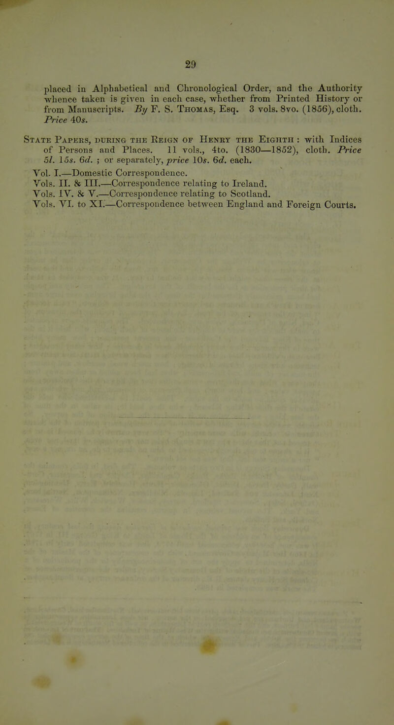 placed in Alphabetical aud Chronological Order, and the Authority ■whence taken is given in each case, whether from Printed History or from Manuscripts. By F. S. Thomas, Esq. 3 vols. 8vo. (1856), cloth. Price 40«. State Papkrs, during the Reign of Henry the Eighth : with Indices of Persons and Places. 11 vols., 4to. (1830—1852), cloth. Price 51. I OS. 6d. ; or separately,/»Wcc 10s. 6d. each. Vol. I.—Domestic Correspondence. Vols. II. & III.—Correspondence relating to Ireland. Vols. IV. & V.—Correspondence relating to Scotland. Vols. VI. to XI.—Correspondence between England and Foreign Courts.
