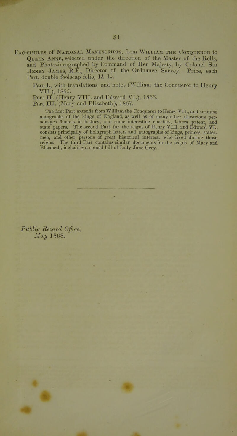 Fac-similes of National Manuscripts, from William the Conqueror to Queen Anne, selected under the direction of the Master of the Rolls, and Photoziiicographed by Command of Her Majesty, by Colonel Sir Henry James, R.E., Director of the Ordnance Survey. Price, each Part, double foolscap folio, 1/. Is. Part I., with translations and notes (William the Conqueror to Hcmy VII.), 1865. Part IT. (Henry VIII. and Edward VI.), 1866. Part III. (Mary and Elizabeth), 1867. The first Part extends from William the Conqueror tollenrj' VII., and contains autographs of the kings of England, as well as of many other illustrious per- sonages famous in history, and some interesting charters, letters patent, and state papers. The second Part, for the reigns of Henry VIII. and Edward VI., consists principally of holograph letters and autographs of kings, princes, states- men, and other persons of great historical interest, who lived during those reigns. The third Part contains similar documents for the reigns of Mary and Elizabeth, including a signed bill of Lady Jane Grey. Public Record Office, May ]868.