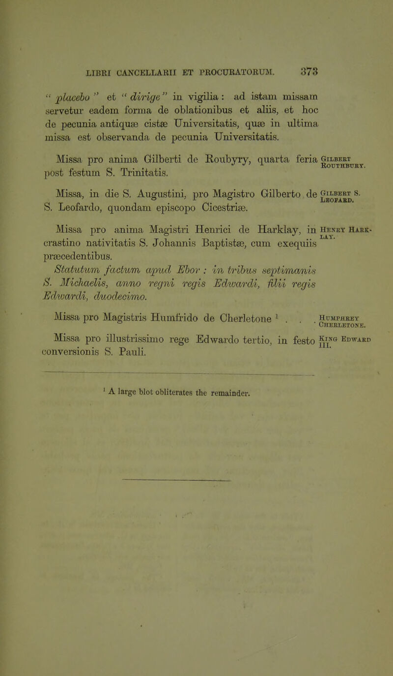  placebo  et  dirigc in vigilia: ad istam missam servetur eadeua forma de oblationibus efc aliis, et hoc de pecunia antiqua) cistee Universitatis, quae in ultima missa est observanda de pecunia Universitatis. Missa pro anima Gilberti de Roubyry, quarta feria gilbert n m • • •>•>'>■ ROUTHBURY. post festum S. Trinitatis. Missa, in die S. Augustini. pro Magistro Gilberto de £bopabd S' S. Leofardo, quondam episcopo Cicestrise. Missa pro anima Magistri Henrici de Harklay, in hesry hark- crastino nativitatis S. Johannis Baptistse, cum exequiis praecedentibus. Statutum factum apud Ebor : in tribus septimanis S. Michaelis, anno regni regis Edivardi, Mil regis Edivardi, duodecimo. Missa pro Magistris Humfrido de Cherletone 1 Humphrey ' * Cherletone. Missa pro illustrissimo rege Edwardo tertio, in festo fffa Edward conversion is S. Pauli. 1 A large blot obliterates the remainder.