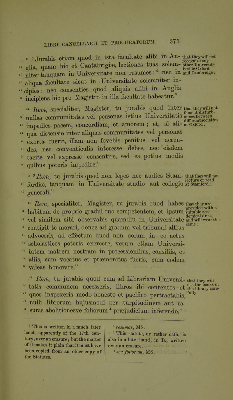 « « Tnr-ihis etiam quod in ista facultate alibi in An- that they will not .1111.mi. ouium recognize any glia, quam hie et Cantabrigise, lectiones tuas solem- gg^gggW niter tanquam in Universitate non resumes:2 nec in and Cambridge; aliqua facultate sicut in Universitate solemniter in- cipies: nec consenties quod aliquis alibi in Anglia incipiens hie pro Magistro in ilia facultate habeatur.  Item soecialiter, Magister, tu jurabis quod inter that they will not 1 r , . A. 1-r * i. foment disturo- nullas communitates vel personas istius U niversitatis ances between ■^ .A • T differentsociettcs impedies pacem, concordiam, et amorem ; et, si all- at Oxford; ' qua dissensio inter aliquas communitates vel personas ' exorta fuerit, illam non fovebis penitus vel accen- ' des, nec conventiculis interesse debes, nec eisdem • tacite vel expresse consentire, sed ea potius modis ' quibus poteris impedire.  3 Item, tu iurabis quod non leges nec audies Stam-that they will not . Vt • .. . . . tt • lecture or read ' fordise, tanquam in Universitate studio aut collegio at Stamford; ' generali.  Item, specialiter, Magister, tu jurabis quod habes that they are , , ., , . j • . . ■ . • provided with a ' habitum de proprio gradui tuo competentem, et ipsum suitable aca- ' vel similem sibi observabis quamdiu in Universitate and will wear'the 1 contigit te morari, donee ad gradum vel tribunal altius  advoceris, ad effectum quod non solum in eo actus  scholasticos poteris exercere, verum etiam Universi-  tatem matrem nostram in processionibus, consiliis, et  aliis, cum vocatus et prsemonitus fueris, cum eodem  valeas honorare.  Item, tu jurabis quod cum ad Librariam Universi- that they win  tatis communem accesseris, libros ibi contentos et the library rarc-  quos inspexeris modo honesto et pacifico pertractabis,fuI,y  nulli librorum hujusmodi per turpitudinem aut ra-  suras abolitionesve foliorum 4 prsejudicium inferendo. 1 1 This is written in a much later hand, apparently of the 17th cen- tury, over an erasure; but the matter of it makes it plain that it must have been copied from an older copy of the Statutes. 2 resumas, MS. 3 This statute, or rather oath,' is also in a late hand, in B., -written over an erasure. 1 sett foliorum, MS.