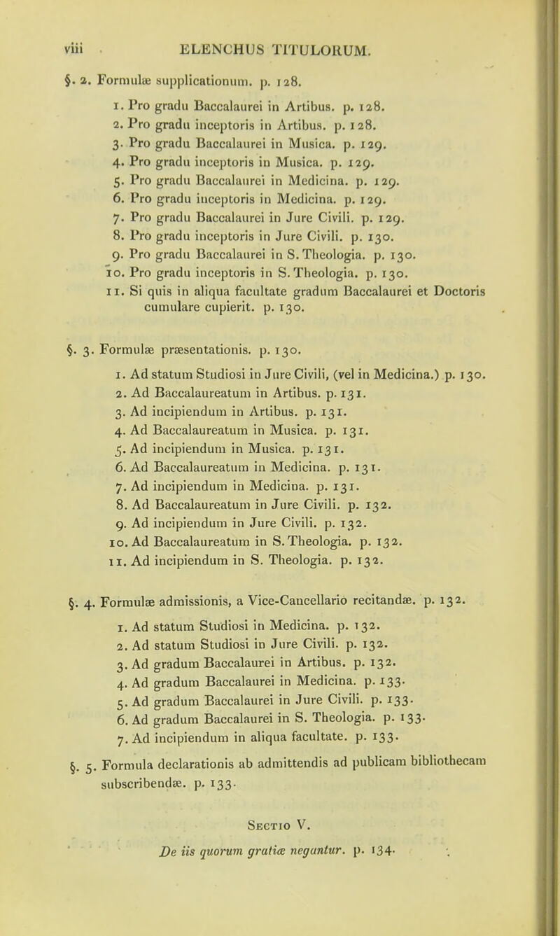 §. a. Forrnuhe supplicationum. p. 128. 1. Pro gradu Baccalaurei in Artibus. p. 128. 2. Pro gradu inceptoria in Artibus. p. 128. 3. Pro gradu Baccalaurei in Musica. p. 129. 4. Pro gradu inceptoris in Musica. p. 129. 5. Pro gradu Baccalaurei in Medicina. p. 129. 6. Pro gradu inceptoris in Medicina. p. 129. 7. Pro gradu Baccalaurei in Jure Civili. p. 129. 8. Pro gradu inceptoris in Jure Civili. p. 130. 9. Pro gradu Baccalaurei in S. Theologia. p. 130. 10. Pro gradu inceptoris in S. Theologia. p. 130. 11. Si quis in aliqua facultate gradum Baccalaurei et Doctoris cumulare cupierit. p. 130. §. 3. Formulse praesentationis. p. 130. 1. Ad statum Studiosi in Jure Civili, (vel in Medicina.) p. 130. 2. Ad Baccalaureatum in Artibus. p. 131. 3. Ad incipiendum in Artibus. p. 131. 4. Ad Baccalaureatum in Musica. p. 131. 5. Ad incipiendum in Musica. p. 131. 6. Ad Baccalaureatum in Medicina. p. 131. 7. Ad incipiendum in Medicina. p. 131. 8. Ad Baccalaureatum in Jure Civili. p. 132. 9. Ad incipiendum in Jure Civili. p. 132. 10. Ad Baccalaureatum in S. Theologia. p. 132. 11. Ad incipiendum in S. Theologia. p. 132. §. 4. Formulae admissionis, a Vice-Cancellario recitandae. p. 132. 1. Ad statum Studiosi in Medicina. p. 132. 2. Ad statum Studiosi in Jure Civili. p. 132. 3. Ad gradum Baccalaurei in Artibus. p. 132. 4. Ad gradum Baccalaurei in Medicina. p. 133. 5. Ad gradum Baccalaurei in Jure Civili. p. 133. 6. Ad gradum Baccalaurei in S. Theologia. p. 133. 7. Ad incipiendum in aliqua facultate. p. 133. §. 5. Formula declarationis ab admittendis ad publicam bibliothecam subscribendse. p. 133. Sectio V. De iis quorum gratiee negantur. p. 134.