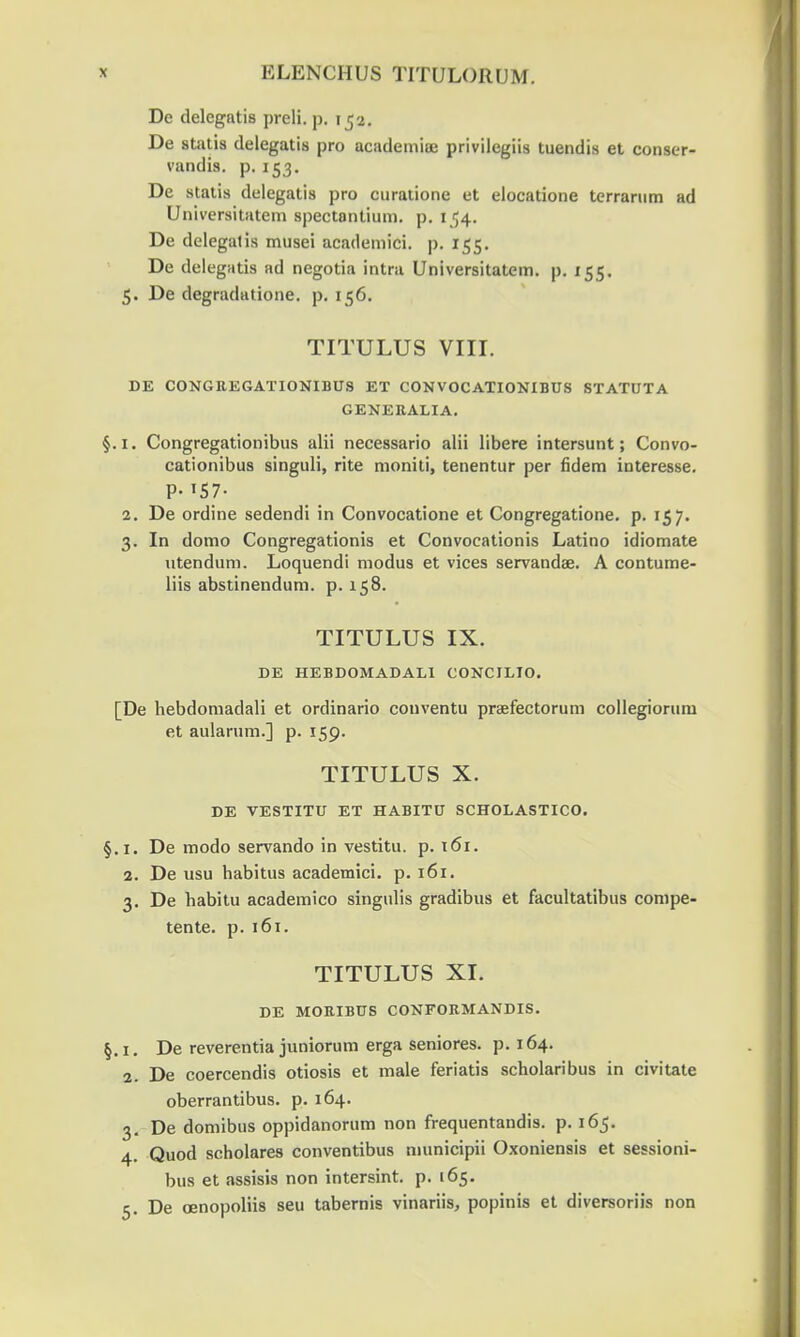 De delegatis preli. p. 152. De statis delegatis pro academiuj privilegiis tuendis et conser- vandis. p. 153. De statis delegatis pro curatione et elocatione terrarum ad Universitatem spectontium. p. 154. De delegatis musei academici. p. 155. De delegatis ad negotia intra Universitatem. p. 155. 5. De degradatione. p. 156. TITULUS VIII. DE CONGREGATIONIBUS ET CON VOCATIONIBUS STATUTA GENEItALIA. §. 1. Congregationibus alii necessario alii libere intersunt; Convo- cationibus singuli, rite moniti, tenentur per fidem interesse. P- T57- 2. De ordine sedendi in Convocatione et Congregatione. p. 157. 3. In domo Congregationis et Convocationis Latino idiomate utendum. Loquendi modus et vices servandae. A contume- liis abstinendum. p. 158. TITULUS IX. DE HEBDOMADALI CONCILIO. [De hebdomadali et ordinario conventu praefectorum collegiorum et aularum.] p. 159. TITULUS X. DE VESTITU ET HABITU SCHOLASTICO. §.1. De modo servando in vestitu. p. 161. 2. De usu habitus academici. p. 161. 3. De habitu academico singulis gradibus et facultatibus compe- tente. p. 161. TITULUS XI. DE MOKIBUS CONFOB.MANDIS. §.1. De reverentia juniorum erga seniores. p. 164. 2. De coercendis otiosis et male feriatis scholaribus in civitate oberrantibus. p. 164. 3. De domibus oppidanorum non frequentandis. p. 165. 4. Quod scholares conventibus municipii Oxoniensis et sessioni- bus et assisis non intersint. p. 165. 5. De oenopoliis seu tabernis vinariis, popinis et diversoriis non