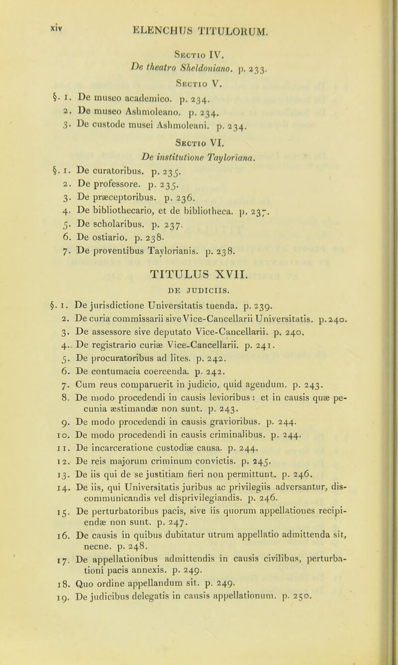 Sectio IV. De theatro Sheldoniano. p. 233. Sectio V. §. 1. De museo academico. p, 234. 2. De museo Ashnioleano. p. 234. 3. De custode musei Ashmoleuni. p. 234. Sectio VI. De institutione Tayloriana. §. 1. De curatoribus. p. 235. 2. De professore. p. 235. 3. De praeceptoribus. p. 236. 4. De bibliothecario, et de bibliotheca. p. 237. 5. De scholaribus. p. 237. 6. De ostiario. p. 238. 7. De proventibus Taylorianis. p. 238. TITULUS XVII. DE JUDICIIS. §. 1. De jurisdictione Universitatis tuenda. p. 239. 2. De curia commissarii sive Vice-Cancellarii Universitatis. p. 240 3. De assessore sive deputato Vice-Cancellarii. p. 240. 4..De registrario curiae Vice-Cancellarii. p. 241. 5. De procuratoribus ad lites. p. 242. 6. De contumacia coercenda. p. 242. 7. Cum reus comparuerit in judicio, quid agendum. p. 243. 8. De niodo procedendi in causis levioribus: et in causis quse pe cunia aestimandae non sunt. p. 243. 9. De modo procedendi in causis gravioribus. p. 244. 10. De modo procedendi in causis criminalibus. p. 244. 11. De incarceratione custodiae causa. p. 244. 12. De reis majoruni criminum convictis. p. 245. 13. De iis qui de se justitiam fieri non permittunt. p. 246. 14. De iis, qui Universitatis juribus ac privilegiis adversantur, dis communicandis vel disprivilegiandis. p. 246. 15. De perturbatoribus pacis, sive iis quorum appellationes recipi endae non sunt. p. 247. 16. De causis in quibus dubitatur utrum appellatio admittenda sit necne. p. 248. 17. De appellationibus admittendis in causis civilibus, perturba tioni pacis annexis. p. 249. 18. Quo ordine appellandum sit. p. 249. 19. De judicibus delegatis in causis appellationum. p. 250.
