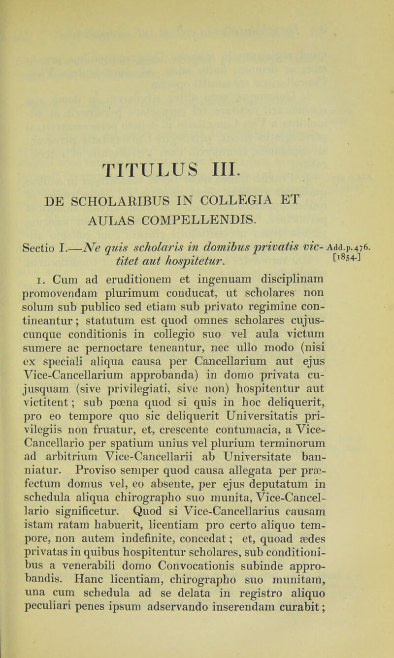 DE SCHOLARIBUS IN COLLEGIA ET AULAS COMPELLENDIS. Sectio I.—Ne quis scholaris in domibus privatis vic- Add.p.476. titet aut hospitetur. Cl8540 1. Cum ad eruditionem et ingenuam disciplinam promovendam plurimum conducat, ut scholares non solum sub publico sed etiam sub privato regimine con- tineantur; statutum est quod omnes scholares cujus- cunque conditionis in collegio suo vel aula victum sumere ac pernoctare teneantur, nec ullo modo (nisi ex speciali aliqua causa per Cancellarium aut ejus Vice-Cancellarium approbanda) in domo privata cu- jusquam (sive privilegiati, sive non) hospitentur aut victitent; sub poena quod si quis in hoc deliquerit, pro eo tempore quo sic deliquerit Universitatis pri- vilegiis non fruatur, et, crescente contumacia, a Vice- Cancellario per spatium unius vel plurium terminorum ad arbitrium Vice-Cancellarii ab Universitate ban- niatur. Proviso semper quod causa allegata per prae- fectum domus vel, eo absente, per ejus deputatum in schedula aliqua chirographo suo munita, Vice-Cancel- lario significetur. Quod si Vice-Cancellarius causam istam ratam habuerit, licentiam pro certo aliquo tem- pore, non autem indefinite, concedat; et, quoad sedes privatas in quibus hospitentur scholares, sub conditioni- bus a venerabili domo Convocationis subinde appro- bandis. Hanc licentiam, chirographo suo munitam, una cum schedula ad se delata in registro aliquo peculiari penes ipsum adservando inserendam curabit;