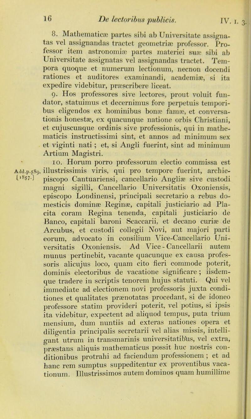 8. Mathematicoe partes sibi ab Universitate assigna- tas vel assignandas tractet geometriae professor. Pro- fessor item astronomioe partes materiei suoe sibi ab Universitate assignatas vel assignandas tractet. Tem- pora quoque et numerum lectionum, necnon docendi rationes et auditores exarninandi, academioe, si ita expedire videbitur, proescribere liceat. 9. Hos professores sive lectores, prout voluit fun- dator, statuimus et decernimus fore perpetuis tempori- bus eligendos ex hominibus bonoc famoe, et conversa- tionis honestae, ex quacunque natione orbis Christiani, et cujuscunque ordinis sive professionis, qui in mathe- maticis instructissimi sint, et annos ad minimum sex et viginti nati ; et, si Angli fuerint, sint ad minimum Artium Magistri. 10. Horum porro professorum electio commissa est Add.p.589. illustrissimis viris, qui pro tempore fuerint, archie- L,8S7] piscopo Cantuariensi, cancellario Angliae sive custodi magni sigilli, Cancellario Universitatis Oxoniensis, episcopo Londinensi, principali secretario a rebus do- mesticis dominae Reginoe, capitali justiciario ad Pla- cita coram Regina tenenda, capitali justiciario de Banco, capitali baroni Scaccarii, et decano curiae de Arcubus, et custodi collegii Novi, aut majori parti eorum, advocato in consilium Vice-Cancellario Uni- versitatis Oxoniensis. Ad Vice - Cancellarii autem munus pertinebit, vacante quacunque ex causa profes- soris alicujus loco, quam cito fieri commode poterit, dominis electoribus de vacatione significare ; iisdem- que tradere in scriptis tenorem hujus statuti. Qui vel immediate ad electionem novi professoris juxta condi- tiones et qualitates praenotatas procedant, si de idoneo professore statim provideri poterit, vel potius, si ipsis ita videbitur, expectent ad aliquod tempus, puta trium mensium, dum nuntiis ad exteras nationes opera et diligentia principalis secretarii vel alias missis, intelli- gant utrum in transmarinis universitatibus, vel extra, praestans aliquis mathematicus possit huc nostris con- ditionibus protrahi ad faciendum professionem ; et ad hanc rem sumptus suppeditentur ex proventibus vaca- tionum. Illustrissimos autem dominos quam humillime