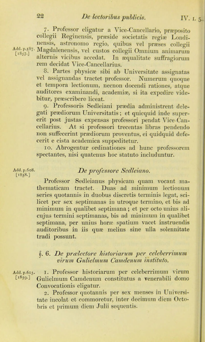 7. Professor eligatur a Vice-Cancellario, praeposito eollegii Reginensis, praeside societatis regiae Londi- nensis, astrononio regio, quibus vel praeses collegii ^iiifS1' MagWownris, vel custos collegii Omnium aniniaruin 3 alternis vicibus aecedat. In aequalitate suffragiorum rem decidat Vice-Cancellarius. 8. Partes pbysicae sibi ab Universitate assignatas vel assignandas tractet professor. Numerum quoque et tempora lectionum, necnon docendi rationes, atque auditores examinandi, academiae, si ita expedire vide- bitur, praesci-ibere liceat. 9. Professoris Sedleiani praedia administrent dele- gati praediorum Universitatis ; et quicquid inde super- erit post justas expensas professori pendat Vice-Can- cellarius. At si professori trecentas libras pendendo non suffecerint praediorum proventus, ei quidquid defe- cerit e cista academica suppeditetiu*. 10. Abrogentur ordinationes ad hunc professorem spectantes, nisi quatenus hoc statuto includuntur. Add.p.608. X)e professore Sedleiano. [1858.] 1 J Professor Sedleianus physicam quam vocant ma- thematicam tractet. Duas ad minimum lectiomun series quotannis in duobus discretis terminis legat, sci- licet per sex septimanas in utroque termino, et bis ad minimum in qualibet septimana; et per octo unius ali- cujus termini septimanas, bis ad miniinum in qualibet septimana, per unius horae spatium vacet instruendis auditoribus in iis quae melius sine ulla solennitate tradi possunt. 6. JDe preelectore historiarum per celeberrimum virum Gulielmum Camdenum instituto. Add.p.615. 1. Professor historiarum per celeberrimum virum [i859-] Gulielmum Camdenum constitutus a venerabili domo Convocationis eligatur. 2. Professor quotannis per sex menses in Universi- tate incolat et commoretur, inter decimum diem Octo- bris et primum diem Julii sequentis.