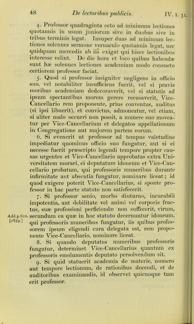 4. Professor quadraginta octo ad minimum lectiones quotannis in usura juniorura sive in duobus sive in tribus terrainis legat. Insuper duas ad miniraum lec- tiones solemies sermone vernaculo quotannis le<rat, nec quidquam iuercedis ab iis exigat qui hisce Iectionibus interesse velint. De die hora et loco quibus bahendae sunt hae soleunes lectiones acadeiniam inodo consueto certiorein professor faciat. 5. Quod si professor insigniter negligens in officio suo, vel notabiliter insufficiens fuerit, vel si pravis moribus academiam dedecoraverit, vel si statutis ad ipsuin spectantibus morem gerere recusaverit, Vice- Cancellario rem proponente, prius conventus, auditus (si ipsi libuerit), et convictus, admoneatur, vel etiam, si aliter malo occurri non possit, a munere suo movea- tur per Vice-Cancellarium et delegatos appellationum in Congregatione aut majorem partem eorum. 6. Si evenerit ut professor ad tempus valetudine impediatur quominus officio suo fungatur, aut si ei necesse fuerit praescripto legendi tempore propter cau- sas urgentes et Vice-Cancellario approbatas extra Uni- versitatem morari, ei deputatum idoneum et Vice-Can- cellario probatum, qui professoris muneribus durante infirmitate aut absentia fungatur, nominare liceat; id quod exigere poterit Vice-Cancellarius, si sponte pro- fessor in hac parte statuto non satisfecerit. 7. Si professor senio, morbo diuturno, incurabili impotentia, aut debilitate vel animi vel corporis frac- tus, suae professioni perficiendse non sufFecerit, virum, Add.p.6«. secundum ea quae in hoc statuto decernuntur idoneum, I,859-] qUj professoris muneribus fungatur, iis quibus profes- sorem ipsum eligendi cura delegata est, rem propo- nente Vice-Cancellario, nominare liceat. 8. Si quando deputatus muneribus professoris fungatur, determinet Vice-Cancellarius quantum ex professoris emolumentis deputato persolvendum sit. 9. Si quid statuerit academia de materie, numero aut tempore lectionum, de rationibus doceudi, et de auditoribus examinandis, id observet quicunque tum erit professor.