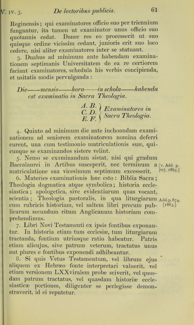 Reginensis; qui exaniinatores officio suo per triennium fungantur, ita tarnen ut exaininator unus officio suo quotannis cedat. Donec res eo processerit ut suo quisque ordine vicissim cedant, junioris erit suo loco cedere, nisi aliter examinatores inter se statuant. 3. Duabus ad minimum ante habendam examina- tionem septimanis Universitatem de ea re certiorem faciant examinatores, schedula his verbis concipienda, et usitatis modis pervulganda : Die mensis hora in scliola habenda est examinatio in Sacra Theologia. J^' ) Examinatores in E E ( ^acra Theologia. 4. Quinto ad minimum die ante inchoandam exami- nationem ad seniorem examinatorem nomina deferri curent, una cum testimonio matriculationis suse, qui- cunque se examinandos sistere velint. 5. Nemo se examinandum sistat, nisi qui gradum Baccalaurei in Artibus susceperit, nec terminum a [v. Add. P. matriculatione sua vicesimum septimum excesserit. 7°7, ,86s ^ 6. Materies examinationis haec esto : Biblia Sacra; Theologia dogmatica atque symbolica; historia eccle- siastica; apologetica, sive evidentiarum quas vocant, scientia; Theologia pastoralis, in qua liturgiarum Add.p.674. cum rubricis historiam, vel saltem libri precum pub- tl863-] licarum secundum ritum Anglicanum historiam com- prehendimus. 7. Libri Novi Testamenti ex ipsis fontibus exponan- tur. In historia etiam tum ecclesise, tum liturgiarum tractanda, fontium utriusque ratio habeatur. Patris etiam alicujus, sive patrum veterum, tractatus unus aut plures e fontibus exponendi adhibeantur. 8. Si quis Vetus Testamentum, vel librum ejus aliquem ex Hebraeo fonte interpretari valuerit, vel etiam versionem LXXviralem probe sciverit, vel quos- dam patrum tractatus, vel quasdam historiae eccle- siasticae portiones, diligenter se perlegisse demon- straverit, id ei reputetur.