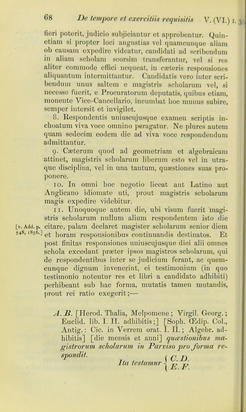 fieri poterit, judicio subjiciantur et approbentur. Quin- etiam si propter loci angustias vel quamcunque aliani ob causain expodire vidcatur, candidati ad scribendum in aliam scbolam seorsim transferantur, vel si res aliter commode effici nequeat, in caeteris responsiones aliquantum intermittantur. Candidatis vero inter scri- bendum unus saltem e magistris scholarum vel, si necesse fuerit, e Procuratorum deputatis, quibus etiam, monente Vice-Cancellario, incumbat boc niunus subire, semper intersit et invigilet. 8. Respondentis uniuscujusque examen scriptis in- cboatum viva voce omnino peragatur. Ne plures autem quam sedecim eodem die ad viva voce respondendum admittantur. 9. Caeterum quod ad geometriam et algebraicam attinet, magistris scbolarum liberum esto vel in utra- que disciplina, vel in una tantum, quaestiones suas pro- ponere. 10. In omni boc negotio liceat aut Latino aut Anglicano idiomate uti, prout magistris scbolarum magis expedire videbitur. 11. Unoquoque autem die, ubi visum fuerit magi- stris scbolarum nullum alium respondentem isto die [v. Add. p. citare, palam declaret magister scbolarum senior diem 548,1856.] e{. iloram responsionibus continuandis destinatos. Et post finitas responsiones uniuscujusque diei alii omnes schola excedant praeter ipsos magistros scbolarum, qui de respondentibus inter se judicium ferant, ac quem- cunque dignum invenerint, ei testimonium (in quo testimonio notentur res et libri a candidato adhibiti) perhibeant sub hac forma, mutatis tamen mutandis, prout rei ratio exegerit;— A.J3. [Herod. Thalia, Melpomene ; Virgil. Georg.; Euclid. lib. I. II. adhibitis;] [Soph. (Edip. Col., Antig.: Cic. in Verrem orat. I. II.; Algebr. ad- hibitis] [die mensis et anni] queestionibus ma- gistrorum scliolarum in Parviso pro forma re- spofidit. Ita testamur ! C.D. E.F.