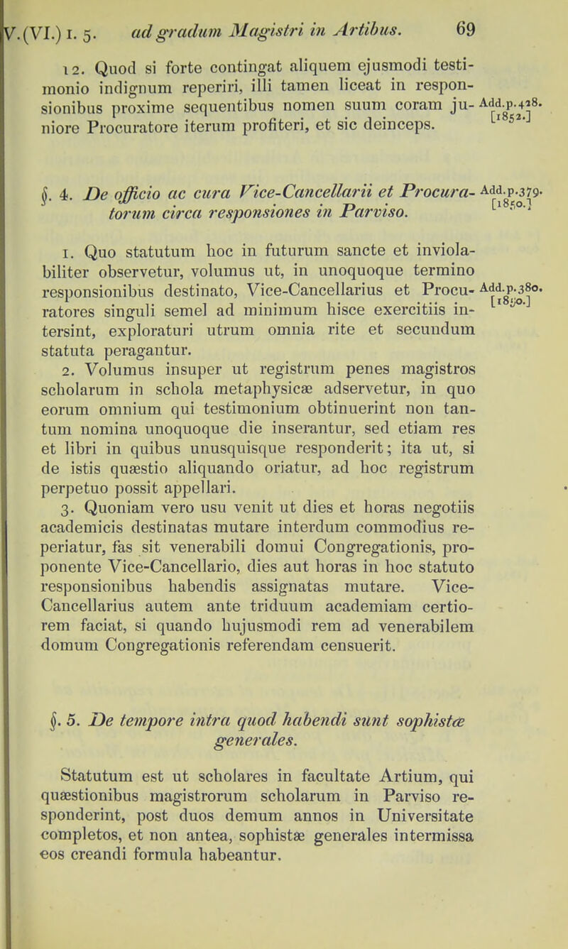 12. Quod si forte contingat aliqnem ejusmodi testi- monio indignum reperiri, illi tamen liceat in respon- sionibus proxime sequentibus nomen suum coram ju- ^p-**8- niore Procuratore iterum profiteri, et sic deinceps. 6 4. De oMcio ac cara Vice-Cancellarii et Procura- Add.p.379. torum circa responsiones in Jrarviso. 1. Quo statutum hoc in futurum sancte et inviola- biliter observetur, volumus ut, in unoquoque termino responsionibus destinato, Vice-Cancellarius et Procu-A^-P;38o. ratores singuli semel ad minimum hisce exercitiis in- 11 ^0' tersint, exploraturi utrum omnia rite et secundum statuta peragantur. 2. Volumus insuper ut registrum penes magistros scholarum in schola metaphysicae adservetur, in quo eorum omnium qui testimonium obtinuerint non tan- tum nomina unoquoque die inserantur, sed etiam res et libri in quibus unusquisque responderit; ita ut, si de istis quaestio aliquando oriatur, ad hoc registrum perpetuo possit appellari. 3. Quoniam vero usu venit ut dies et horas negotiis academicis destinatas mutare interdum commodius re- periatur, fas sit venerabili domui Congregationis, pro- ponente Vice-Cancellario, dies aut horas in hoc statuto responsionibus habendis assignatas mutare. Vice- Cancellarius autem ante triduum academiam certio- rem faciat, si quando hujusmodi rem ad venerabilem domum Congregationis referendam censuerit. §. 5. De tempore intra quod habendi sunt sophistce generales. Statutum est ut schoiares in facultate Artium, qui quaestionibus magistrorum scholarum in Parviso re- sponderint, post duos demum annos in Universitate completos, et non antea, sophistae generales intermissa eos creandi formula habeantur.