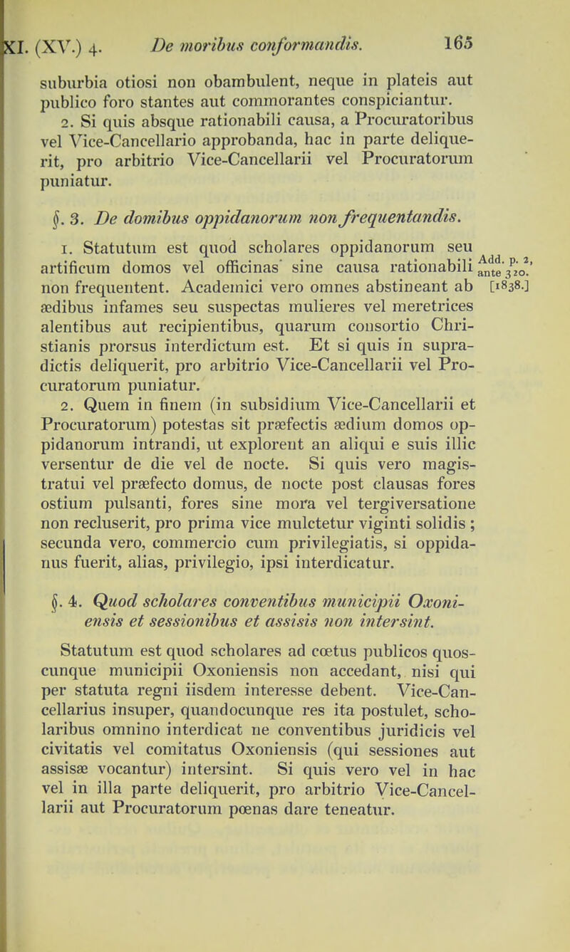 XI. (XV.) 4- moribus conformandis. suburbia otiosi non obambulent, neque in plateis aut publico foro stantes aut commorantes conspiciantur. 2. Si quis absque rationabili causa, a Procuratoribus vel Vice-Cancellario approbanda, hac in parte delique- rit, pro arbitrio Vice-Cancellarii vel Procuratorum puniatur. §. 3. De domibus oppidanorum non frequentandis. 1. Statutum est quod scholares oppidanorum seu artificum domos vel officinas' sine causa rationabili ante'3p2'0* non frequentent. Academici vero omnes abstineant ab [1838.] aedibus infames seu suspectas mulieres vel meretrices alentibus aut recipientibus, quarum consortio Chri- stianis prorsus interdictum est. Et si quis in supra- dictis deliquerit, pro arbitrio Vice-Cancellarii vel Pro- curatorum puniatur. 2. Quem in finem (in subsidium Vice-Cancellarii et Procuratorum) potestas sit praefectis aedium domos op- pidanorum intrandi, ut explorent an aliqui e suis illic versentur de die vel de nocte. Si quis vero magis- tratui vel praefecto domus, de nocte post clausas fores ostium pulsanti, fores sine mora vel tergiversatione non recluserit, pro prima vice mulctetur viginti solidis ; secunda vero, commercio cum privilegiatis, si oppida- nus fuerit, alias, privilegio, ipsi interdicatur. \. 4. Quod scholares conventibus municipii Oxoni- ensis et sessionibus et assisis non intersint. Statutum est quod scholares ad coetus publicos quos- cunque municipii Oxoniensis non accedant, nisi qui per statuta regni iisdem interesse debent. Vice-Can- cellarius insuper, quandocunque res ita postulet, scho- laribus omnino interdicat ne conventibus juridicis vel civitatis vel comitatus Oxoniensis (qui sessiones aut assisae vocantur) intersint. Si quis vero vel in hac vel in illa parte deliquerit, pro arbitrio Vice-Cancel- larii aut Procuratorum poenas dare teneatur.
