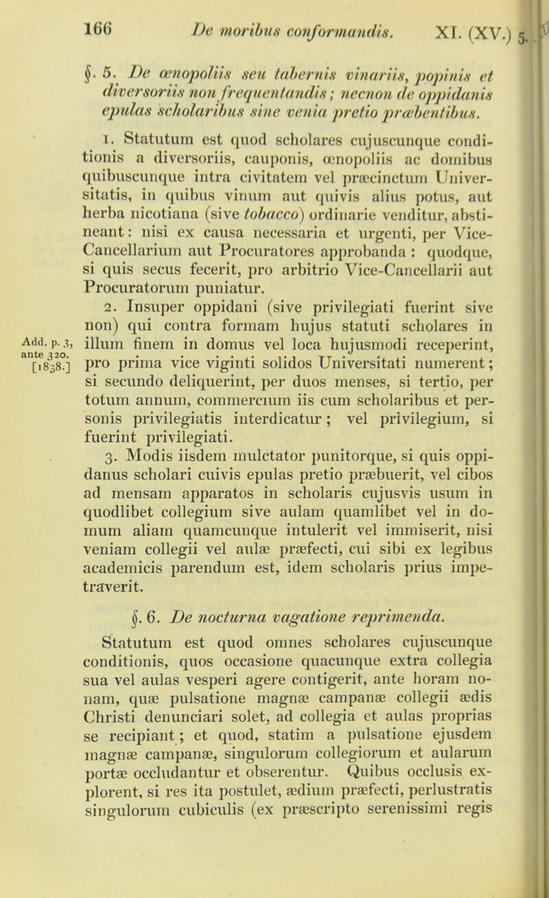 §. 5. De cenopoliis seu tabernis vinariis, popinis et diversoriis nonfrequentandis; necnon <!<■ oppidanis epukts scholaribus -si//<' venia pretio prabentibus. 1. Statutum est quod scholares cujuscunque condi- tionis a diversoriis, cauponis, oenopoliis ac doinibus quibuscunque intra civitatein vel pra;cinetum Univer- sitatis, in qviibus vinum aut quivis alius potus, aut herba nicotiana (sive tobacco) ordinarie venditur, absti- neant: nisi ex causa necessaria et urgcnti, per Vice- Cancellarium aut Procuratores approbanda : quodque, si quis secus fecerit, pro arbitrio Vice-Cancellarii aut Procuratorum puniatur. 2. Insuper oppidani (sive privilegiati fuerint sive non) qui contra formam hujus statuti scholares in Add. p.3, illum finem in domus vel loca hujusmodi receperint, an[i8380j pro prima vice viginti solidos Universitati numerent; si secundo deliquerint, per duos menses, si tertio, per totum annum, commercmm iis cum scholaribus et per- sonis privilegiatis interdicatur; vel privilegium, si fuerint privilegiati. 3. Modis iisdem rnulctator punitorque, si quis oppi- danus scholari cuivis epulas pretio praebuerit, vel cibos ad mensarn apparatos in scholaris cujusvis usum in quodlibet collegium sive aulam quamlibet vel in do- mum aliarn quamcunque intulerit vel immiserit, nisi veniam collegii vel aulae praefecti, cui sibi ex legibus academicis parendum est, idem scholaris prius irnpe- traverit. 6. De noctuma vagatione reprimenda. Statutum est quod omnes scholares cujuscunque conditionis, quos occasione quacurrque extra collegia sua vel aulas vesperi agere contigerit, ante horarn no- nam, quae pulsatione magnae campanae collegii aedis Christi denunciari solet, ad collegia et aulas proprias se recipiant; et quod, statim a pulsatione ejusdem magnae campanae, singulorum collegiorum et aularum portae occludantur et obserentur. Quibus occlusis ex- plorent, si res ita postulet, aedium praefecti, perlustratis singulorum cubiculis (ex praescripto serenissimi regis