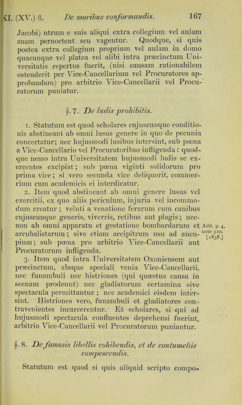 Jacobi) utruin e suis aliqui extra collegium vel aulam suam pernoctent seu vagentur. Quodque, si quis postea extra collegium proprium vel aulam in domo quacunque vel platea vel alibi intra praxinctum Uni- versitatis repertus fuerit, (nisi causam rationabilem ostenderit per Vice-Cancellarium vel Procuratores ap- probandam) pro arbitrio Vice-Cancellarii vel Procu- ratorum puniatur. 7- De ludis prohibitis. 1. Statutum est quod scholares cujuscunque conditio- nis abstineant ab omni lusus genere in quo de pecnnia concertatur; nec hnjusmodi lusibns intersint, sub poena a Vice-Cancellario vel Procuratoribus infligenda : quod- que nemo intra Universitatem hujusmodi lndis se ex- ercentes excipiat; sub pcena viginti solidorum pro prima vice; si vero secnnda vice cleliquerit, comnier- cium cum academicis ei interdicatur. 2. Item quod abstineant ab omni genere lusus vel exercitii, ex quo aliis periculum, injuria vel incommo- dum creatur ; veluti a venatione ferarnm cum canibus cujuscunque generis, viverris, retibus aut plagis; nec- non ab omni apparatu et gestatione bombardarum etAdd. p.4, arcubalistarum ; sive etiam accipitrum usu ad aucu- Hn^i^ pium; sub poena pro arbitrio Vice-Cancellarii aut Procuratorum infligenda. 3. Item quod intra Universitatem Oxoniensem aut praecinctum, absque speciali venia Vice-Cancellarii, nec funambuli nec histriones (qui quaestus causa in scenam prodeunt) nec gladiatorum certamina sive spectacula permittantur ; nec academici eisdem inter- sint. Histriones vero, funambuli et gladiatores con- travenientes incarcerentur. Et scholares, si qui ad hujusmodi spectacula confluentes deprehensi fuerint, arbitrio Vice-Cancellarii vel Procuratorum puniantur. §. 8. Defamosis Ubellis cohibendis, et de contumeliis compescendis. Statutum est quod si quis aliquid scripto compo-