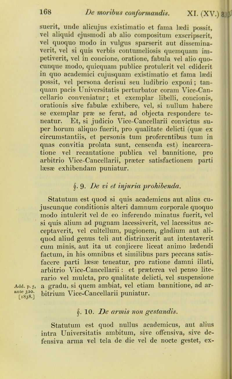 suerit, imde alicujus existimatio et fama laedi possit, vel aliquid ejusmodi ab alio compositum exscripserit, vel quoquo modo in vulgus sparserit aut dissemina- verit, vel si quis verbis contumeliosis quemquam im- petiverit, vel in concione, oratione, fabula vel alio quo- cunque modo, quicquam publice protulerit vel ediderit in quo academici cujusquam existimatio et fama laedi possit, vel persona derisui seu ludibrio exponi; tan- quam pacis Universitatis perturbator coram Vice-Can- cellario conveniatur; et exemplar libelli, concionis, orationis sive fabulae exhibere, vel, si nullum habere se exemplar prae se ferat, ad objecta respondere te- neatur. Et, si judicio Vice-Cancellarii convictus su- per horum aliquo fuerit, pro qualitate delicti (quae ex circumstantiis, et personis tum proferentibus tum in quas convitia prolata sunt, censenda est) incarcera- tione vel recantatione publica vel bannitione, pro arbitrio Vice-Cancellarii, praeter satisfactionem parti laesae exhibendam puniatur. Statutum est quod si quis academicus aut alius cu- juscunque conditionis alteri damnum corporale quoquo modo intulerit vel de eo inferendo minatus fuerit, vel si quis alium ad pugnam lacessiverit, vel lacessitus ac- ceptaverit, vel cultellum, pugionem, gladium aut ali- quod aliud genus teli aut distrinxerit aut intentaverit cum minis, aut ita ut conjicere liceat animo laedendi factum, in his omnibus et similibus pars peccans satis- facere parti laesae teneatur, pro ratione damni illati, arbitrio Vice-Cancellarii: et praeterea vel penso lite- rario vel mulcta, pro qualitate delicti, vel suspensione Add. p. 5, a gradu, si quem ambiat, vel etiam bannitione, ad ar- anrte8328°; bitrium Vice-Cancellarii puniatur. Statutum est quod nullus academicus, aut alius intra Universitatis ambitum, sive offensiva, sive de- fensiva arma vel tela de die vel de nocte gestet, ex- 9- De vi et injuria prohibenda. §. 10. De armis non gestandis.