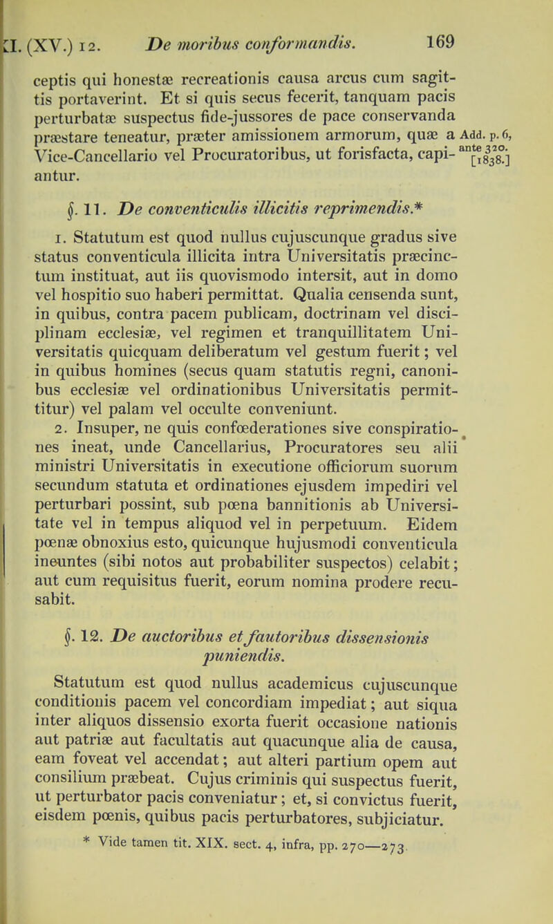 ceptis qui honestae recreationis causa arcus cum sagit- tis portaverint. Et si quis secus fecerit, tanquam pacis perturbatae suspectus fide-jussores de pace conservanda praestare teneatur, prseter amissionem armorum, quae a Add. P.r., Vice-Cancellario vel Procuratoribus, ut forisfacta, capi-an^|328°j antur. $.11. De conventiculis illicitis reprimendis* 1. Statutum est quod nullus cujuscunque gradus sive status conventicula illicita intra Universitatis praecinc- tum instituat, aut iis quovismodo intersit, aut in domo vel hospitio suo haberi permittat. Qualia censenda sunt, in quibus, contra pacem publicam, doctrinam vel disci- plinam ecclesiae, vel regimen et tranquillitatem Uni- versitatis quicquam deliberatum vel gestum fuerit; vel in quibus homines (secus quam statutis regni, canoni- bus ecclesiae vel ordinationibus Universitatis permit- titur) vel palam vel occulte conveniunt. 2. Insuper, ne quis confoederationes sive conspiratio-# nes ineat, unde Cancellarius, Procuratores seu alii ministri Universitatis in executione officiorum suorum secundum statuta et ordinationes ejusdem impediri vel perturbari possint, sub poena bannitionis ab Universi- tate vel in tempus aliquod vel in perpetimm. Eidem poenae obnoxius esto, quicunque hujusmodi conventicula ineuntes (sibi notos aut probabiliter suspectos) celabit; aut cum requisitus fuerit, eorum nomina prodere recu- sabit. §. 12. De auctoribus et fautoribus dissensionis puniendis. Statutum est quod nullus academicus cujuscunque conditionis pacem vel concordiam impediat; aut siqua inter aliquos dissensio exorta fuerit occasione nationis aut patriae aut facultatis aut quacunque alia de causa, eam foveat vel accendat; aut alteri partium opem aut consilium prsebeat. Cujus criminis qui suspectus fuerit, ut perturbator pacis conveniatur; et, si convictus fuerit, eisdem poenis, quibus pacis perturbatores, subjiciatur. * Vide tamen tit. XIX. sect. 4, infra, pp. 270—273.