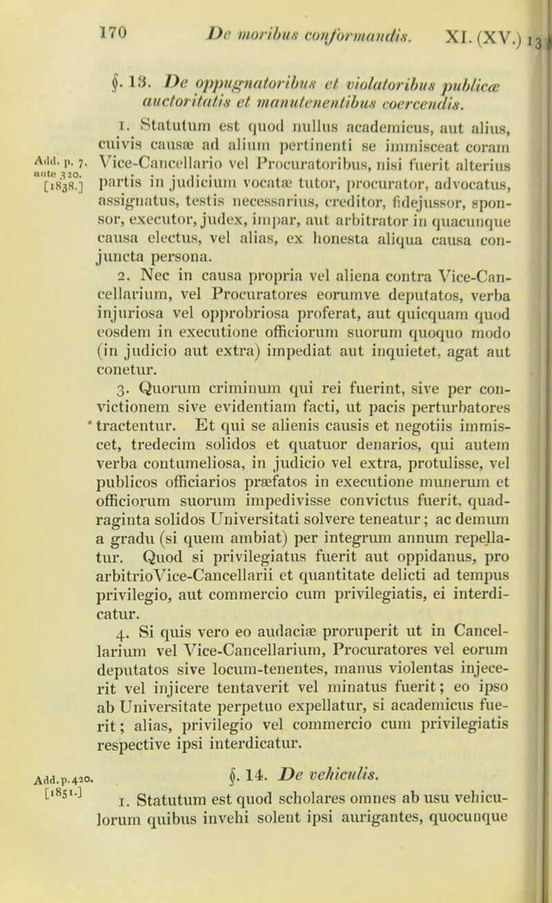 §. 13. De oppugnatoribuH et violatoribus pubHca auctoritatis et manutenentibus coercenais. 1. Statutum est quod nullus acadernicus, aut alius, cuivis causse ad aliuui pertinenti se imrnisceat coram W. i>. 7- Vice-Cancellario vel Procuratoribus, nisi fuerit alterius [1838.] partia m judicium vocatae tutor, procurator, advocatus, assignatus, testis necessarius, creditor, fidejussor, spon- sor, executor, judt x, impar, aut arbitrator in quacunque causa electus, vel alias, ex honesta aliqua causa con- juncta persona. 2. Nec in causa propria vel aliena contra Vice-Can- cellarium, vel Procuratores eorumve deputatos, verba injuriosa vel opprobriosa proferat, aut quicquam quod eosdem in executione officiorum suorum quoquo modo (in judicio aut extra) impediat aut inquietet, agat aut conetur. 3. Quorum criminum qui rei fuerint, sive per con- victionem sive evidentiam facti, ut pacis perturbatores ' tractentur. Et qui se alienis causis et negotiis immis- cet, tredecim solidos et quatuor denarios, qui autem verba contumeliosa, in judicio vel extra, protulisse, vel publicos officiarios praefatos in executione munerum et officiorum suorum impedivisse convictus fuerit, quad- raginta solidos Universitati solvere teneatur; ac demum a gradu (si quem ambiat) per integrum annum repella- tur. Quod si privilegiatus fuerit aut oppidanus, pro arbitrioVice-Cancellarii et quantitate delicti ad tempus privilegio, aut commercio cum privilegiatis, ei interdi- catur. 4. Si quis vero eo audacise proruperit ut in Cancel- larium vel Vice-Cancellarium, Procuratores vel eorum deputatos sive locum-tenentes, manus violentas injece- rit vel injicere tentaverit vel minatus fuerit; eo ipso ab Universitate perpetuo expellatur, si academicus fue- rit; alias, privilegio vel commercio cum privilegiatis respective ipsi interdicatur. dd.p.420. §. 14. De vehiculis. [1851.] ^ gtatutum est qUOf] scholares omnes ab usu vehicu- lorum quibus invehi solent ipsi aurigantes, quocunque