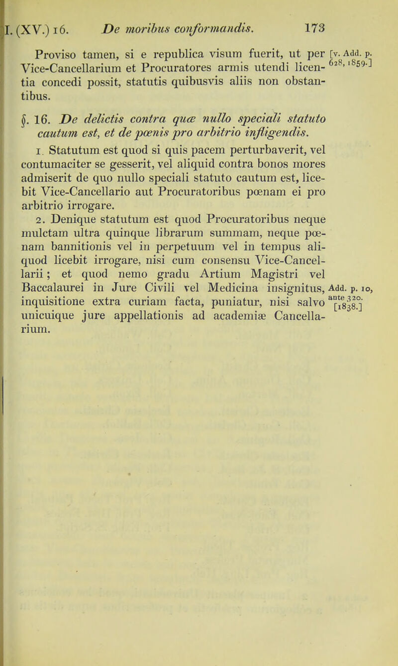 Proviso tamen, si e republica visum fuerit, ut per [v. Add. P. Vice-Cancellarium et Procuratores armis utendi licen- 6*8' '^59'-1 tia concedi possit, statutis quibusvis aliis non obstan- tibus. §. 16. De delictis contra quce nullo speciali statuto cautum est, et de pcenis pro arbitrio infiigendis. 1. Statutum est quod si quis pacem perturbaverit, vel contumaciter se gesserit, vel aliquid contra bonos mores admiserit de quo nullo speciali statuto cautum est, lice- bit Vice-Cancellario aut Procuratoribus poenam ei pro arbitrio irrogare. 2. Denique statutum est quod Procuratoribus neque mulctam ultz-a quinque librarum summam, neque poe- nam bannitionis vel in perpetuum vel in tempus ali- quod licebit irrogare, nisi cum consensu Vice-Cancel- larii; et quod nemo gradu Artium Magistri vel Baccalaurei in Jure Civili vel Medicina insignitus, Add. p. io, inquisitione extra curiam facta, puniatur, nisi salvo ^ig^.0] unicuique jure appellationis ad academiae Cancella- rium.