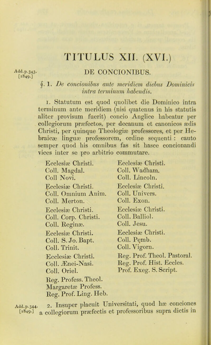 Add.p.343. [1849.] DE CONCIONIBUS. §.1. De concionibus ante meridiem diebus Dominicis intra terminum habendis. 1. Statutum est quod quolibet die Dominico intra terminum ante meridiem (nisi quatenus in his statutis aliter provisum fuerit) concio Anglice habeatur per collegiorum proefectos, per decanum et canonicos a;dis Christi, per quinque Theologia? professores, et per He- braicae linguac professorem, ordine sequenti : cauto semper quod his omnibus fas sit hasce concionandi vices inter se pro arbitrio commutare. Ecclesiae Christi. Coll. Magdal. Coll Novi. Ecclesiae Christi. Coll. Omnium Anim. Coll. Merton. Ecclesise Christi. Coll. Corp. Christi. Coll. Reginse. Ecclesias Christi. Coll. S. Jo. Bapt. Coll. Trinit. Ecclesiae Christi. Coll. iEnei-Nasi. Coll. Oriel. Ecclesiae Christi. Coll. Wadham. Coll. Lincoln. EcclesiaB Christi. Coll. Univers. Coll. Exon. Ecclesiae Christi. ColLBalliol. Coll. Jesu. Ecclesiae Christi. Coll. Pemb. Coll. Vigorn. Reg. Prof. Theol. Pastoral. Reg. Prof. Hist. Eccles. Prof. Exeg. S. Script. Add.p. 344 [1849.] Reg. Profess. Theol. Margaretse Profess. Reg. Prof. Ling. Heb. 2. Insuper placuit Universitati, quod ha3 conciones a collegiorum praefectis et professoribus supra dictis in