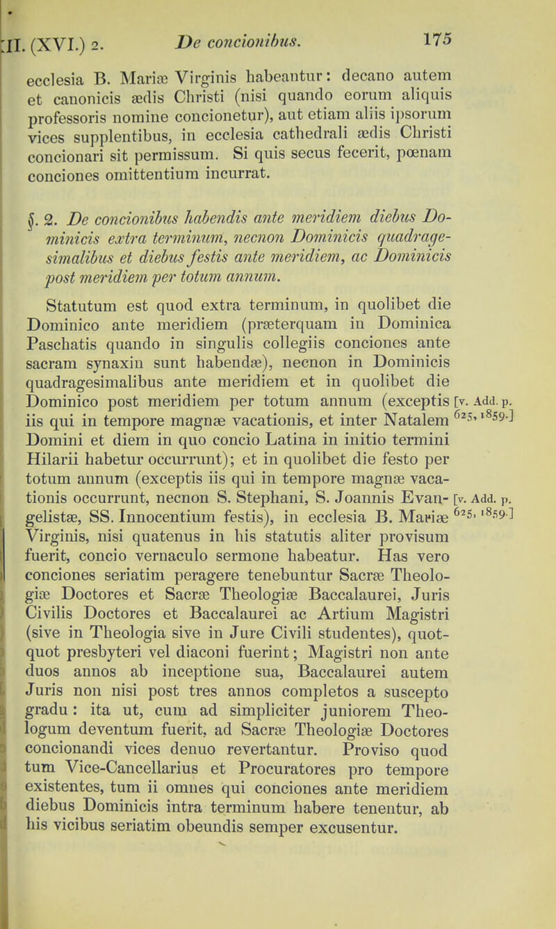 ecclesia B. Mariae Virginis habeantur: decano autem et canonicis anlis Christi (nisi quando eorum aliquis professoris nomine concionetur), aut etiam aliis ipsorum vices supplentibus, in ecclesia cathedrali asdis Christi concionari sit permissum. Si quis secus fecerit, poenam conciones omittentium incurrat. §. 2. De concionibus habendis ante meridiem diebus Do- minicis extra terminum, necnon Dominicis quadrage- simalibus et diebus festis ante meridiem, ac Dominicis ■post meridiem per totum annum. Statutum est quod extra terminum, in quolibet die Dominico ante meridiem (praeterquam in Dominica Paschatis quando in singulis collegiis conciones ante sacram synaxin sunt habendae), necnon in Dominicis quadragesimalibus ante meridiem et in quolibet die Dominico post meridiem per totum annum (exceptis [v. Add. P. iis qui in tempore magnae vacationis, et inter Natalem 62s»,8S9d Domini et diem in quo concio Latina in initio termini Hilarii habetur occurrunt); et in quolibet die festo per totum annum (exceptis iis qui in tempore magnse vaca- tionis occurrunt, necnon S. Stephani, S. Joannis Evan- [v. Add. P. gelistas, SS. Innocentium festis), in ecclesia B. Mariae 625,1859 ^ Virginis, nisi quatenus in his statutis aliter provisum fuerit, concio vernaculo sermone habeatur. Has vero conciones seriatim peragere tenebuntur Sacrae Theolo- gioe Doctores et Sacrae Theologiae Baccalaurei, Juris Civilis Doctores et Baccalaurei ac Artium Magistri (sive in Theologia sive in Jure Civili studentes), quot- quot presbyteri vel diaconi fuerint; Magistri non ante duos annos ab inceptione sua, Baccalaurei autem Juris non nisi post tres annos completos a suscepto gradu: ita ut, cum ad simpliciter juniorem Theo- logum deventum fuerit, ad Sacrae Theologiae Doctores concionandi vices denuo revertantur. Proviso quod tum Vice-Cancellarius et Procuratores pro tempore existentes, tum ii omnes qui conciones ante meridiem diebus Dominicis intra terminum habere tenentur, ab his vicibus seriatim obeundis semper excusentur.
