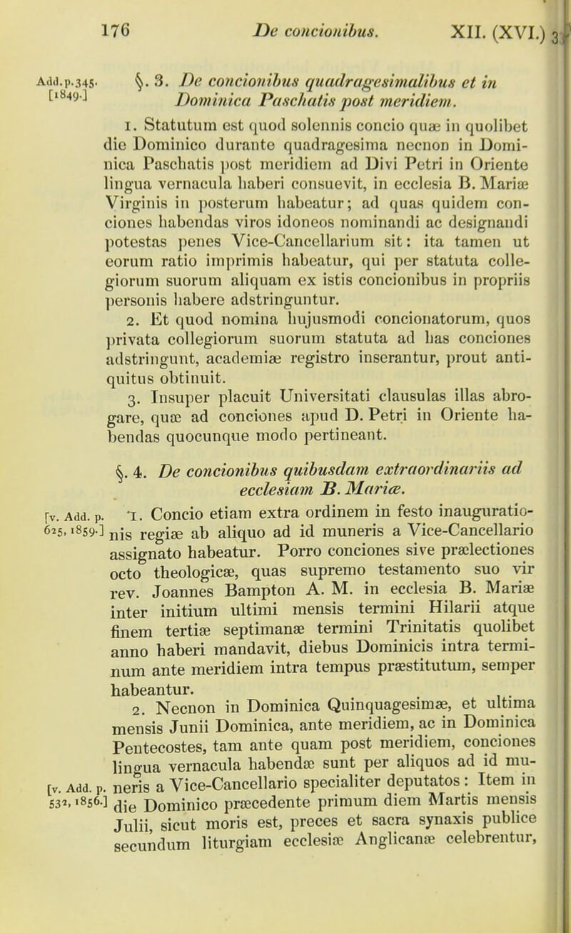 Add.p.345. §.3. De concionibus quadragesimalibus et in t1849'-' Dominica Paschatis post meridieni. 1. Statutum est quod solennis concio quae in quolibct die Dominico durante quadragesima necnon in Domi- nica Pascbatis post meridicm ad Divi Petri in Oriente lingua vernacula haberi consuevit, in ecclesia B. Mariae Virginis in posterum babeatur; ad quas quidem con- ciones habendas viros idoneos nominandi ac designandi potestas penes Vice-Cancellarium sit: ita tamen ut eorum ratio imprimis habeatur, qui per statuta colle- giorum suorum aliquam ex istis concionibus in propriis ])ersonis habere adstringuntur. 2. Et quod nomina hujusmodi concionatorum, quos privata collegiorum suorum statuta ad has conciones adstringuht, academise registro inserantur, prout anti- quitus obtinuit. 3. Insuper placuit Universitati clausulas illas abro- gare, quce ad conciones apud D. Petri in Oriente ha- bendas quocunque modo pertineant. 4. De concionibus quibusdam extraordinariis ad ecclesiam S. Marice. rv. Add. p. 'i. Concio etiam extra ordinem in festo inauguratio- 625. »859 ] njs regiae ab aliquo ad id muneris a Vice-Cancellario assignato habeatur. Porro conciones sive pra;lectiones octo theologicse, quas supremo testamento suo vir rev. Joannes Bampton A. M. in ecclesia B. Mariae inter initium ultimi mensis termini Hilarii atque finem tertise septimanae termini Trinitatis quolibet anno haberi mandavit, diebus Dominicis intra termi- num ante meridiem intra tempus praestitutum, semper habeantur. 2. Necnon in Dominica Quinquagesimae, et ultima mensis Junii Dominica, ante meridiem, ac in Dominica Pentecostes, tam ante quam post meridiem, conciones lino-ua vernacula habendae sunt per aliquos ad id mu- [v. Add. P. neris a Vice-Cancellario specialiter deputatos : Item in S32.«8s6] die Dominico praecedente primum diem Martis mensis Julii, sicut moris est, preces et sacra synaxis publice secundum liturgiam ecclesiae Anglicanae celebrentur,