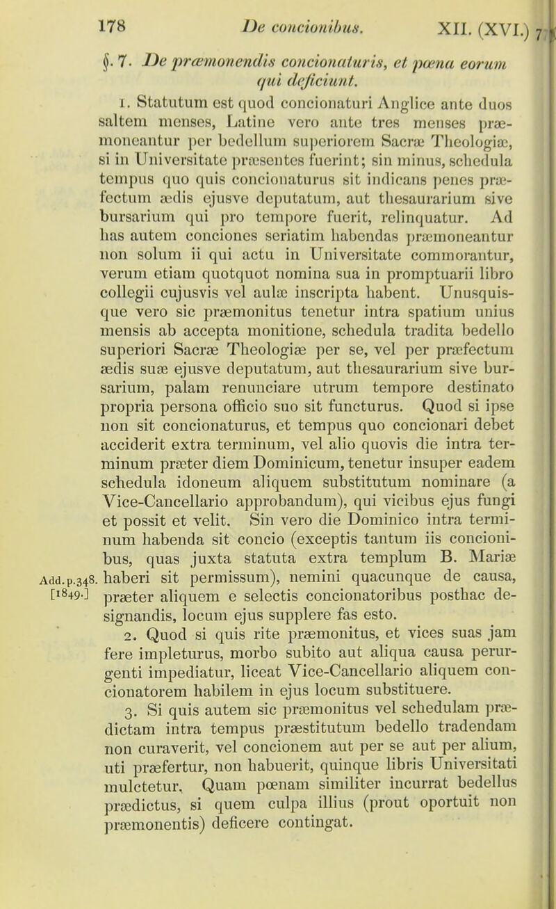 §. 7- -ZJe prtemonendis concionaiuris, ct ncena eorum qui deficiunt. 1. Statutum est quod concionaturi Anglice ante duos saltem menses, Latine vcro ante tres menses prae- moneantur per bedellum superiorem Sacra; Theologia:, si in Universitate praisentes fuerint; sin minus, schedula tenipus quo quis concionaturus sit indicans penes prae- fectum axlis ejusve deputatum, aut thesaurarium sive bursarium qui pro tempore fuerit, relinquatur. Ad has autem conciones seriatim habendas prumioneantur non solum ii qui actu in Universitate commorantur, verum etiam quotquot nomina sua in promptuarii libro collegii cujusvis vcl aula; inscripta habent. Unusquis- que vero sic praemonitus tenetur intra spatium unius mensis ab accepta monitione, schedula tradita bedello superiori Sacrae Theologise per se, vel per praefectum sedis suse ejusve deputatum, aut thesaurarium sive bur- sarium, palam renimciare utrum tempore destinato propria persona officio suo sit functurus. Quod si ipse non sit concionaturus, et tempus quo concionari debet acciderit extra terminum, vel alio quovis die intra ter- minum prseter diem Dominicum, tenetur insuper eadem schedula idoneum aliquem substitutum nominare (a Vice-Cancellario approbandum), qui vicibus ejus fungi et possit et velit. Sin vero die Dominico intra termi- num habenda sit concio (exceptis tantum iis concioni- bus, quas juxta statuta extra templum B. Mariae Add.p.348. haberi sit permissum), nemini quacunque de causa, [1849.] prseter aliquem e selectis concionatoribus posthac de- signandis, locum ejus supplere fas esto. 2. Quod si quis rite praemonitus, et vices suas jam fere impleturus, morbo subito aut aliqua causa perur- genti impediatur, liceat Vice-Cancellario aliquem con- cionatorem habilem in ejus locum substituere. 3. Si quis autem sic prsemonitus vel schedulam prae- dictam intra tempus praestitutum bedello tradendam non curaverit, vel concionem aut per se aut per alium, uti praefertur, non habuerit, quinque libris Universitati mulctetur. Quam poenam similiter incurrat bedellus prasdictus, si quem culpa illius (prout oportuit non pra^monentis) deficere contingat.