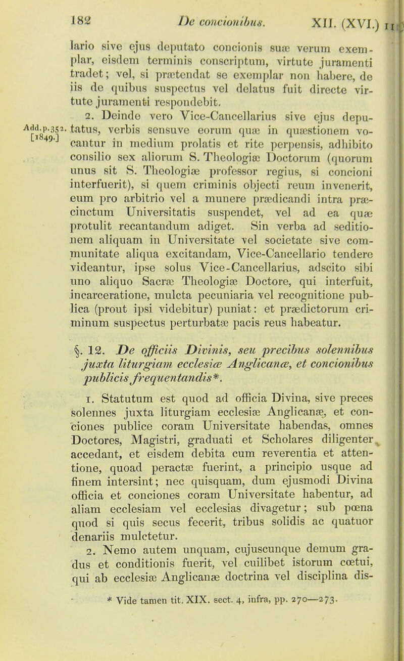 lario sive ejus deputato concionis suae verum exem- plar, eisdem terminis conscriptum, virtute juramenti tradet; vel, si praetendat se exemplar non habere, de iis de quibus suspectus vel delatus fuit directe vir- tute juramenfci respondebit. 2. Deindo vero Vice-Cancellarius sive ejus depu- •P-3S2. tatus, vcrbis sensuve eorum quae in quaestionem vo- 49'J cantur in medium prolatis ct rite perpensis, adhibito consilio sex aliorum S. Theologiaj Doctorum (quorum unus sit S. Theologiae professor regius, si concioni interfuerit), si quem criminis objecti reum invenerit, eum pro arbitrio vel a munere praedicandi intra prae- cinctum Universitatis suspendet, vel ad ea quae protulit recantandum adiget. Sin verba ad seditio- nem aliquam in Universitate vel societate sive com- munitate aliqua excitandam, Vice-Cancellario tendere videantur, ipse solus Vice-Cancellarius, adscito sibi uno aliquo Sacrae Theologiae Doctore, qui interfuit, inearceratione, mulcta pecuniaria vel recognitione pub- lica (prout ipsi videbitur) puniat : et praedictorum cri- minum suspectus perturbatae pacis reus habeatur. §. 12. De qfficiis Divinis, seu precibus solennibus juxta liturgiam ecclesice Anglicance, et concionibus publicis frequentandis*. r. Statutum est quod ad officia Divina, sive preces solennes juxta liturgiam ecclesise Anglicanae, et con- ciones publice coram Universitate habendas, omnes Doctores, Magistri, graduati et Scholares diligenter^ accedant, et eisdem debita cum reverentia et atten- tione, quoad peractae fuerint, a principio usque ad finem intersint; nec quisquam, dum ejusmodi Divina officia et conciones coram Universitate habentur, ad aliam ecclesiam vel ecclesias divagetur; sub poena quod si quis secus fecerit, tribus solidis ac quatuor denariis mulctetur. 2. Nemo autem unquam, cujuscunque demum gra- dus et conditionis fuerit, vel cuilibet istorum coetui, qui ab ecclesiae Anglicanse doctrina vel disciplina dis- * Vide tamen tit. XIX. sect. 4, infra, pp. 270—273.