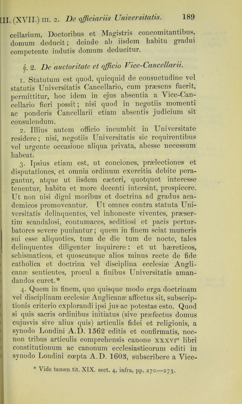 cellarium, Doctoribus et Magistris concomitantibus, domum deducit; deinde ab iisdem habitu gradui competente indutis domum deducitur. §. 2. De anctoritate et officio Vice-Cancettarii. 1. Statutum est quod, quicquid de consuetudine vel statutis Universitatis Cancellario, cnm praesens fuerit, permittitnr, hoc idem in ejus absentia a Vice-Can- cellario fieri possit; nisi quod in negotiis momenti ac ponderis Cancellarii etiam absentis judicium sit consulendum. 2. Ulius autem oflicio incumbit in Universitate residere; nisi, negotiis Universitatis sic requirentibus vel urgente occasioue aliqua privata, abesse necessum habeat. 3. Tpsius etiam est, ut conciones, praelectiones et disputationes, et omnia ordinum exercitia debite pera- gantur, atque ut iisdem caeteri, quotquot interesse tenentur, habitu et more decenti intersint, prospicere. Ut non nisi digni moribus et doctrina ad gradus aca- demicos promoveantur. Ut omnes contra statuta Uni- versitatis delinquentes, vel inhoneste viventes, praeser- tim scandalosi, contumaces, seditiosi et pacis pertur- batores severe puniantur; quem in finem sciat muneris sui esse aliquoties, tum de die tum de nocte, tales delinquentes diligenter inquirere: et ut hsereticos, schismaticos, et quoscunque alios minus recte de fide catholica et doctrina vel disciplina ecclesiae Angli- canae sentientes, procul a finibus Universitatis aman- dandos curet.* 4. Quem in finem, quo quisque modo erga doctrinam vel disciplinam ecclesise Anglicanse affectus sit, subscrip- tionis criterio explorandi ipsi jus ac potestas esto. Quod si quis sacris ordinibus initiatus (sive prsefectus domus cujusvis sive alius quis) articulis fidei et religionis, a synodo Londini A.D. 1562 editis et confirmatis, nec- non tribus articulis comprehensis canone xxxvi° libri constitutionum ac canonum ecclesiasticorum editi in synodo Londini coepta A.D. 1603, subscribere a Vice- * Vide tanien tit. XIX. sect. 4, infra, pp. 270—273.