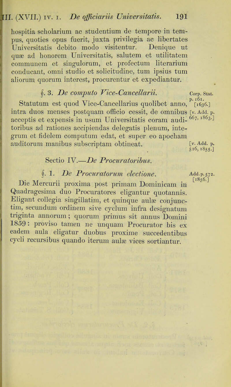 hospitia scholarium ac studentium de tempore in tem- pus, quoties opus fuerit, juxta privilegia ac libertates Universitatis debito modo visitentur. Denique ut quae ad honorem Universitatis, salutem et utilitatem communem et singulorum, et profectum literarium conducant, omni studio et solicitudine, tum ipsius tum aliorum quorum interest, procurentur et expediantur. §. 3. De computo Vice-Cancellarii. Corp. Stat. Statutum est quod Vice-Cancellarius quolibet anno, P [1636.] intra duos menses postquam officio cessit, de omnibus [v. Add. p. acceptis et expensis in usum Universitatis coram audi- 667'l863^ toribus ad rationes accipiendas delegatis plenum, inte- grum et fidelem computum edat, et super eo apocham auditorum manibus subscriptam obtineat. I>-Add- p- 1 . 526,1855.] Sectio IV.—De Procuratoribus. §. 1. De Procuratorum electione. Add.p.572. Die Mercurn proxima post primam Dominicam in Quadragesima duo Procuratores eligantur quotannis. Eligant collegia singillatim, et quinque aulae conjunc- tim, secundum ordinem sive cyclum infra designatum triginta annorum; quorum primus sit annus Domini 1859: proviso tamen ne unquam Procurator bis ex eadem aula eligatur duobus proxime succedentibus cycli recursibus quando iterum aulse vices sortiantur.