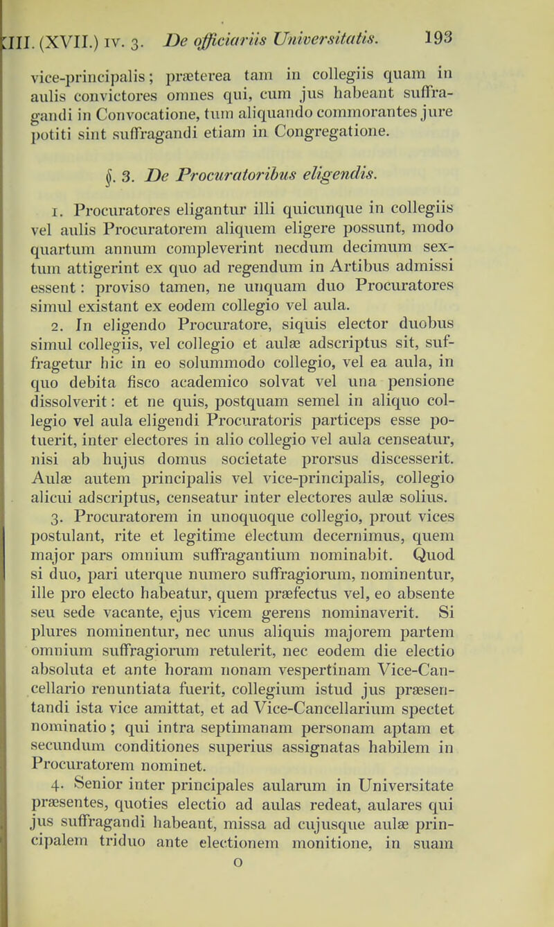 viee-principalis; praeterea tam in collegiis quam in aulis convictores oranes qui, cum jus habeant suffra- gandi in Convocatione, tum aliquando commorantes jure potiti sint suffragandi etiam in Congregatione. §. 3. JDe Procuratoribus eligendis. 1. Procuratores eligantur illi quicunque in collegiis vel aulis Procuratorem aliquem eligere possunt, modo quartum annum compleverint necdum decimum sex- tum attigerint ex quo ad regendum in Artibus admissi essent: proviso tamen, ne unquam duo Procuratores simul existant ex eodem collegio vel aula. 2. In eligendo Procuratore, siquis elector duobus simul collegiiSj vel collegio et aulae adscriptus sit, suf- fragetur hic in eo solummodo collegio, vel ea aula, in quo debita fisco academico solvat vel una pensione dissolverit: et ne quis, postquam semel in aliquo col- legio vel aula eligendi Procuratoris particeps esse po- tuerit, inter electores in alio collegio vel aula censeatur, nisi ab hujus domus societate prorsus discesserit. Aulae autem principalis vel vice-principalis, collegio alicui adscriptus, censeatur inter electores aulae solius. 3. Procuratorem in unoquoque collegio, prout vices postulant, rite et legitime electum decernimus, quem major pars omnium suffragantium nominabit. Quod si duo, pari uterque numero suffragiorum, nominentur, ille pro electo habeatur, quem praefectus vel, eo absente seu sede vacante, ejus vicem gerens nominaverit. Si plures nominentur, nec unus aliquis majorem partem omnium suffragiorum retulerit, nec eodem die electio absoluta et ante horam nonam vespertinam Vice-Can- cellario renuntiata fuerit, collegium istud jus praesen- tandi ista vice amittat, et ad Vice-Cancellarium spectet nominatio; qui intra septimanam personam aptam et secundum conditiones superius assignatas habilem in Procuratorem nominet. 4. Senior inter principales aularum in Universitate praesentes, quoties electio ad aulas redeat, aulares qui jus suffragandi habeant, missa ad cujusque aulae prin- cipalem triduo ante electionem monitione, in suam o