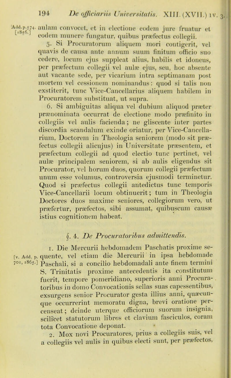 'VaW4'aulam convoeet, et in electione eodera jure Ihiatur et •'1 eodem munere fungatur, quibus praefectus collegii. 5. Si Proeuratorum aliquem mori eontigerit, vel quavis de causa ante annum suum finitum officio suo cedere, locum ejus suppleat alius, habilis et idoneus, per praifectum collegii vel auhe ejus, seu, hoc ahsente aut vacante sede, per vicarium intra septimanam post morteni vel cessionem nominandus: (piod si talis non exstiterit, tunc Vice-Cancellarius aliquem babilem in Procuratorem substituat, ut supra. 6. Si anibiguitas aliqua vel duhium aliquod prffiter pramominata occurrat de electione modo praefinito in collegiis vel aulis facienda; ne gliscente inter partes discordia scandalum exinde oriatur, per Vice-Cancella- rium, Doctorem in Theologia seniorem (modo sit prae- fectus collegii alicujus) in Universitate praesentem, et praafectum collegii ad quod electio tunc j)ertinet, \t 1 aulse principalem seniorem, si ab aulis eligendus sit Procurator, vel horum duos, quorum collegii praefectum unum esse volumus, controversia ejusmodi terminetur. Quod si praefectus collegii antedictus tunc temporis Vice-Cancellarii locum obtinuerit; tum in Theologia Doctores duos maxime seniores, collegiorum vero, ut praefertur, praefectos, sibi assumat, quibuscum causae istius cognitionem habeat. 4. De Procuratoribus admittendis. 1. Die Mercurii hebdomadem Paschatis proxime se- [v. Add. P. quente, vel etiam die Mercurii in ipsa hebdomade 701,1865.] Paschali, si a concilio hebdomadali ante finem termini S. Trinitatis proxime antecedentis ita constitutum fuerit, tempore pomeridiano, superioris anni Procrrra- toribus in domo Convocationis sellas suas capessentibus, exsurgens senior Procurator gesta illius anni, qua?cun- que occurrerint memoratu digna, brevi oratione per- censeat; deinde uterque officiorum suorum insignia, scilicet statutorum libros et clavium fasciculos, coram tota Convocatione deponat. 2. Mox novi Procuratores, prius a collegiis suis, vel a collegiis vel aulis in quibus electi sunt, per praefectos.