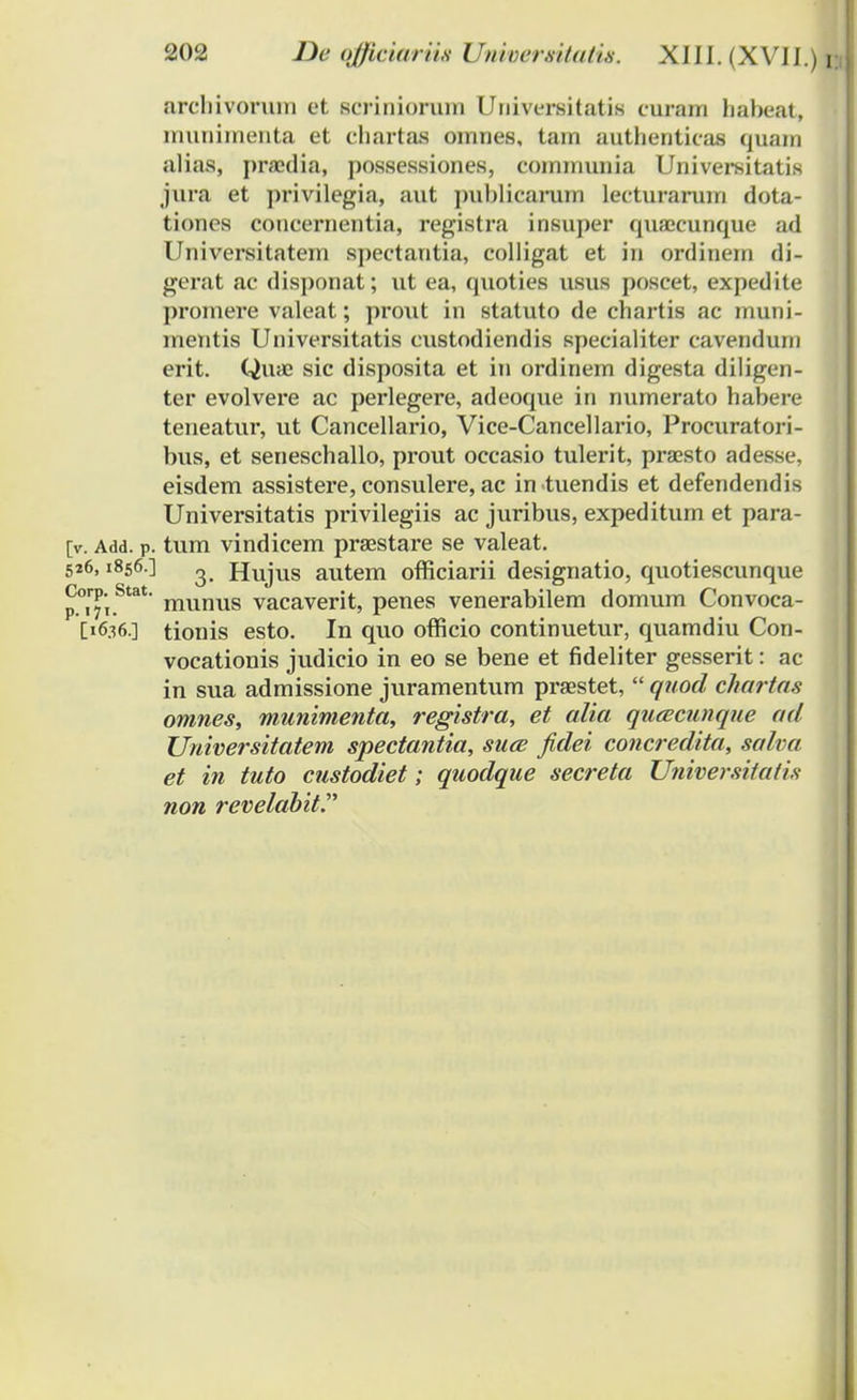 arcbivorum et seriniorum Universitatia curam habeat, munimenta et cbartaa omnes, tam authenticas quam alias, prsedia, possessiones, eommunia Universitatis jura et privilegia, aut publicarum lecturarum dota- tiones concernentia, registra insuper quajcunque ad Universitatem spectantia, colligat et in ordinem di- gerat ac disponat; ut ea, quoties usus poscet, expedite promere valeat; prout in statuto de chartis ac muni- mentis Universitatis eustodiendis specialiter cavendiun erit. Qiuc sic disposita et in ordinem digesta diligen- ter evolvere ac perlegere, adeoque in numerato habere teneatur, ut Cancellario, Vice-Cancellario, Procuratori- bus, et seneschallo, prout occasio tulerit, praesto adesse, eisdem assistere, consulere, ac in tuendis et defendendis Universitatis privilegiis ac juribus, expeditum et para- [v. Add. p. tum vindicem praestare se valeat. 526,1856.] Hujus autem officiarii designatio, quotiescunque p.°iTi.Stat niunus vacaverit, penes venerabilem domum Convoca- D636.] tionis esto. In quo officio continuetur, quamdiu Con- vocationis judicio in eo se bene et fideliter gesserit: ac in sua admissione juramentum praestet,  quod chartas omnes, munimenta, registra, et alia qucecunque ad Universitatem spectantia, suce fidei concredita, salva et in tuto custodiet; quodque secreta Universitatis non revelabit