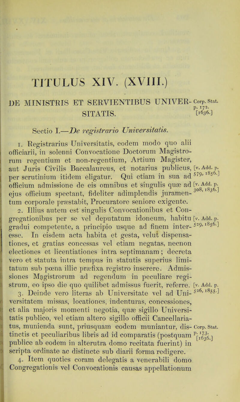 DE MINISTRIS ET SERVIENTIBUS UNIVER-Corp.stat. SITATIS. W-3 Sectio I.—De registrario Universitatis. 1. Registrarius Universitatis, eodem modo quo alii officiarii, in solenni Convocatione Doctorum Magistro- rum regentium et non-regentium, Artium Magister, aut Juris Civilis Baccalaureus, et notarius publicus, l>. Add. P. per scrutinium itidem eligatur. Qui etiam in sua ad 579'1 5 'J officium admissione de eis omnibus et singulis quse ad[v-Add.p. ejus officium spectant, fideliter adimplendis juramen- 30 '1 3 'J tum corporale prsestabit, Procuratore seniore exigente. 2. Illius autem est singulis Convocationibus et Con- gregationibus per se vel deputatum idoneum, babitu [v. am. p. gradui competente, a principio usque ad finem inter- 529'l8s6'J esse. In eisdem acta habita et gesta, velut dispensa- tiones, et gratias concessas vel etiam negatas, necnon electiones et licentiationes intra septimanam; decreta vero et statuta intra tempus in statutis superius limi- tatum sub poena illic prsefixa registro inserere. Admis- siones Magistrorum ad regendum in peculiare regi- strum, eo ipso die quo quilibet admissus fuerit, referre. [v. Add. p. 3. Deinde vero literas ab Universitate vel ad Uni-52 55'-' versitatem missas, locationes, indenturas, concessiones, et alia majoris momenti negotia, quae sigillo Universi- tatis publico, vel etiam altero sigillo officii CanceJlaria- tus, munienda sunt, priusquam eodem muniantur, dis-Corp. stat. tinctis et peculiaribus libris ad id comparatis (postquam v'^l^ ■] publice ab eodem in alterutra domo recitata fuerint) in scripta ordinate ac distincte sub diarii forma redigere. 4. Item quoties coram delegatis a venerabili domo Congregationis vel Convocationis causas appellationum