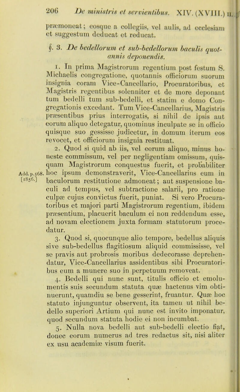 pnemonoat; eosquo a collegiis, vel aulis, ad ecclesiam et suggestum deducat et reducat. §. 3. JDe bedellorum et sub-bedellorum baculh quot- annis deponendi.s. 1. In prima Magistrorum regentium post festum S. Miohaelis congregatione, quotannis officiorum suorum insignia coram Vice-Caucellario, Proeuratoribus, et Magistris regentibus solenniter et de more deponant tum bedelli tum sub-bedelli, et statim e domo Con- gregationis excedant. Tum Vice-Cancellarius, Magistris pra?sentibus prius interrogatis, si nihil de ipsis aut eorum aliquo detegatur, quominus inculpate se in officio quisque suo gessisse judicetur, in domum iterum eos revocet, et officiorum insignia restituat. 2. Quod si quid ab iis, vel eorum aliquo, minus ho- neste commissum, vel per negligentiam omissum, quis- quam Magistrorum conquestus fuerit, et probabiliter Add.p.568. hoc ipsum demonstraverit, Vice-Cancellarius eum in [1856.] baculorum restitutione admoneat; aut suspensione ba- culi ad tempus, vel subtractione salarii, pro ratione culpse cujus convictus fuerit, puniat. Si vero Procura- toribus et majori parti Magistrorum regentium, ibidem praesentium, placuerit baculum ei non reddendum esse, ad novam electionem juxta formam statutorum proce- datur. 3. Quod si, quocunque alio tempore, bedellus aliquis sive sub-bedellus flagitiosum aliquid commississe, vel se pravis aut probrosis moribus dedecorasse deprehen- datur, Vice-Cancellarius assidentibus sibi Procuratori- bus eum a munere suo in perpetuum removeat. 4. Bedelli qui nunc sunt, titulis officio et emolu- mentis suis secundum statuta quae hactenus vim obti- nuerunt, quamdiu se bene gesserint, fruantur. Quae hoc statuto injunguntur observent, ita tamen ut nihil be- dello superiori Artium qui nunc est invito imponatur, quod secundum statuta hodie ei non incumbat. 5. Nulla nova bedelli aut sub-bedelli electio fiat, douec eorum numerus ad tres redactus sit, nisi aliter ex usu academia; visum fuerit.