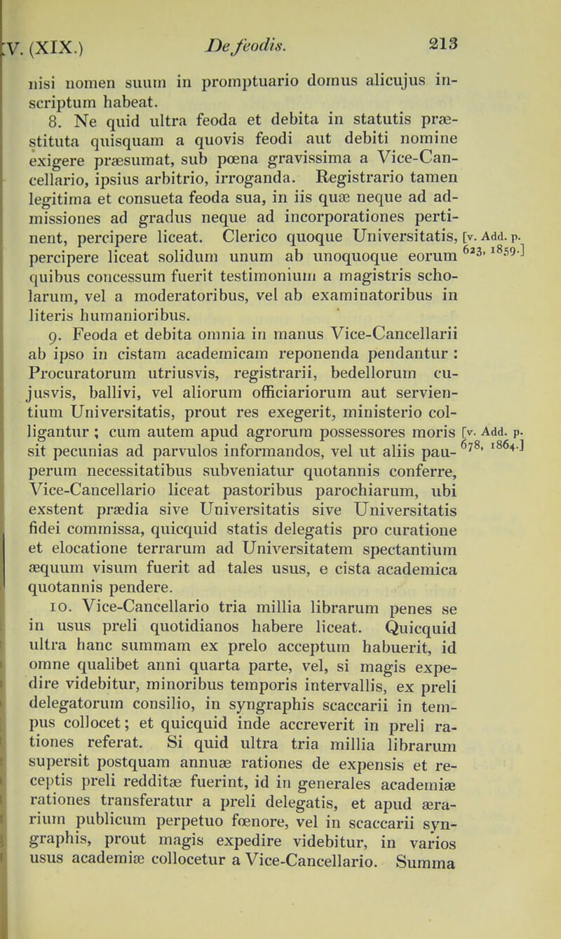 nisi nomen suutn in promptuario domus alicujus in- scriptum habeat. 8. Ne quid ultra feoda et debita in statutis prae- stituta quisquam a quovis feodi aut debiti nomine exigere praesumat, sub poena gravissima a Vice-Can- cellario, ipsius arbitrio, irroganda. Registrario tamen legitima et consueta feoda sua, in iis quoe neque ad ad- missiones ad gradus neque ad incorporationes perti- nent, percipere liceat. Clerico quoque Universitatis, [v. Add. p. percipere liceat solidum unum ab unoquoque eorum 6*3'1859 quibus concessum fuerit testimonium a magistris scho- larum, vel a moderatoribus, vel ab examinatoribus in literis humanioribus. 9. Feoda et debita omnia in rnanus Vice-Cancellarii ab ipso in cistam academicam reponenda pendantur : Procuratorum utriusvis, registrarii, bedellorum cu- jusvis, ballivi, vel aliorum officiariorum aut servien- tium Universitatis, prout res exegerit, ministerio col- ligantur ; cum autem apud agrorum possessores moris O- Add. p. sit pecunias ad parvulos informandos, vel ut aliis pau- 6?8, 1864 perum necessitatibus subveniatur quotannis conferre, Vice-Cancellario liceat pastoribus parochiarum, ubi exstent praedia sive Universitatis sive Universitatis fidei commissa, quicquid statis delegatis pro curatione et elocatione terrarum ad Universitatem spectantium aequum visum fuerit ad tales usus, e cista academica quotannis pendere. 10. Vice-Cancellario tria millia librarum penes se in usus preli quotidianos habere liceat. Quicquid ultra hanc summam ex prelo acceptum habuerit, id omne qualibet anni quarta parte, vel, si magis expe- dire videbitur, minoribus temporis intervallis, ex preli delegatorum consilio, in syngraphis scaccarii in tem- pus collocet; et quicquid inde accreverit in preli ra- tiones referat. Si quid ultra tria millia librarum supersit postquam annuae rationes de expensis et re- ceptis preli redditae fuerint, id in generales academiae rationes transferatur a preli delegatis, et apud aera- rium publicum perpetuo foenore, vel in scaccarii syn- graphis, prout magis expedire videbitur, in varios usus academia; collocetur a Vice-Cancellario. Summa