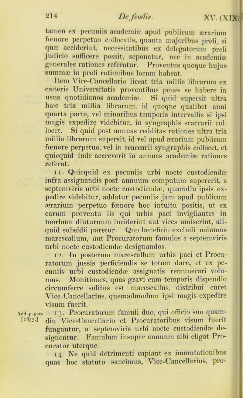 -II tamen ex pecuniis academine apud ])nblicnm a?rarium foenore perpetuo collocatis, quanta majoribus preli, si qiue acciderint, necessitatibus ex delegatorum preli judicio sufficere possit, seponatur, nec in academiae generales rationes referatur. Proventus quoque huju* summee in preli rationibus locum habeat. Item Vice-Cancellario liceat tria millia lil)rarum ex ca2teris Universitatis proventibus penes se habere in usus quotidianos academiae. Si quid supersit ultra ha?c tria millia librarum, id quoque qualibet anni quarta parte, vel minoribus temporis intervallis si ipsi magis expedire videbitur, in syngraphis scaccarii col- locet. Si quid post annuas redditas rationes ultra tria millia librarum supersit, id vel apud aerarium publicum foenore perpetuo, vel in scaccarii syngraphis collocet, et quicquid inde accreverit in annuas academiae rationcs referat. 11. Quicquid ex pecuniis urbi nocte custodiendae infra assignandis post annuum computum supererit, a septemviris urbi nocte custodiendae, quamdiu ipsis ex- pedire videbitur, addatur pecuniis jam apud publicum aerarium perpetuo foenore hoc intuitu positis, ut ex earum proventu iis qui urbis paci invigilantes in morbum diuturnum inciderint aut vires amiserint, ali- quid subsidii paretur. Quo beneficio excludi nolumus marescallum, aut Procuratorum famulos a septemviris urbi nocte custodiendae designandos. 12. In posterum marescallum urbis paci et Procu- ratorum jussis perficiendis se totum dare, et ex pe- cuniis urbi custodiendae assignatis remunerari volu- mus. Monitiones, quas gravi cum temporis dispendio circumferre solitus est marescallus, distribui curet Vice-Cancellarius, quemadmodum ipsi magis expedire visum fuerit. Add.p.520. 13. Procuratorum famuli duo, qui officio suo quam- [1855-] dm Vice-Cancellario et Procuratoribus visum fuerit fungantur, a septemviris urbi nocte custodiendae de- signentur. Famulum insuper annuum sibi eligat Pro- curator uterque. 14. Ne quid detrimenti capiant ex immutationibus quas hoc statuto sancinius, Vice-Cancellarius, pro-