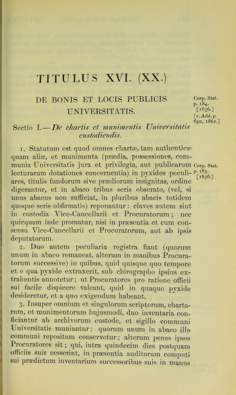 DE BONIS ET LOCIS PUBLICIS UNIVERSITATIS. Corp. Stat. p. 184. [1636.] [v. Add.p. 650, 1861.] Sectio I.—JDe chartis et niunimentis Universitatis custodiendis. 1. Statutum est quod omnes chartae, tam authenticse quam aliae, et munimenta (prsedia, possessiones, com- munia Universitatis jura et privilegia, aut publicarum Corp. stat. lecturarum dotationes concernentia) in pyxides peculi- pj-*||g ^ ares, titulis fundorum sive prsediorum insignitas, ordine digerantur, et in abaco tribus seris obserato, (vel, si unus abacus non sufficiat, in pluribus abacis totidem quoque seris obfirmatis) reponantur : claves autem sint in custodia Vice-Cancellarii et Procuratorum; nec quicquam inde promatur, nisi in preesentia et cum con- sensu Vice-Cancellarii et Procuratorum, aut ab ipsis deputatorum. 2. Duo autem peculiaria registra fiant (quorum unum in abaco remaneat. alterum in manibus Procura- torum successive) in quibus, quid quisque quo tempore et e qua pyxide extraxerit, sub chirographo ipsius ex- trahentis annotetur; ut Procuratores pro ratione officii sui facile dispicere valeant, quid in quaque pyxide desideretur, et a quo exigendum habeaut. 3. Insuper omnium et singulorum scriptorum, charta- rum, et munimentorum hujusmodi, duo inventaria con- ficiantur ab archivorum eustode, et sigillo communi Universitatis muniantur: quorum unum in abaco illo communi repositum conservetur; alterum penes ipsos Procuratores sit; qui, intra quindecim dies postquam officiis suis cesserint, in praesentia auditorum computi sui praedictum inventarium successoribus suis in manus