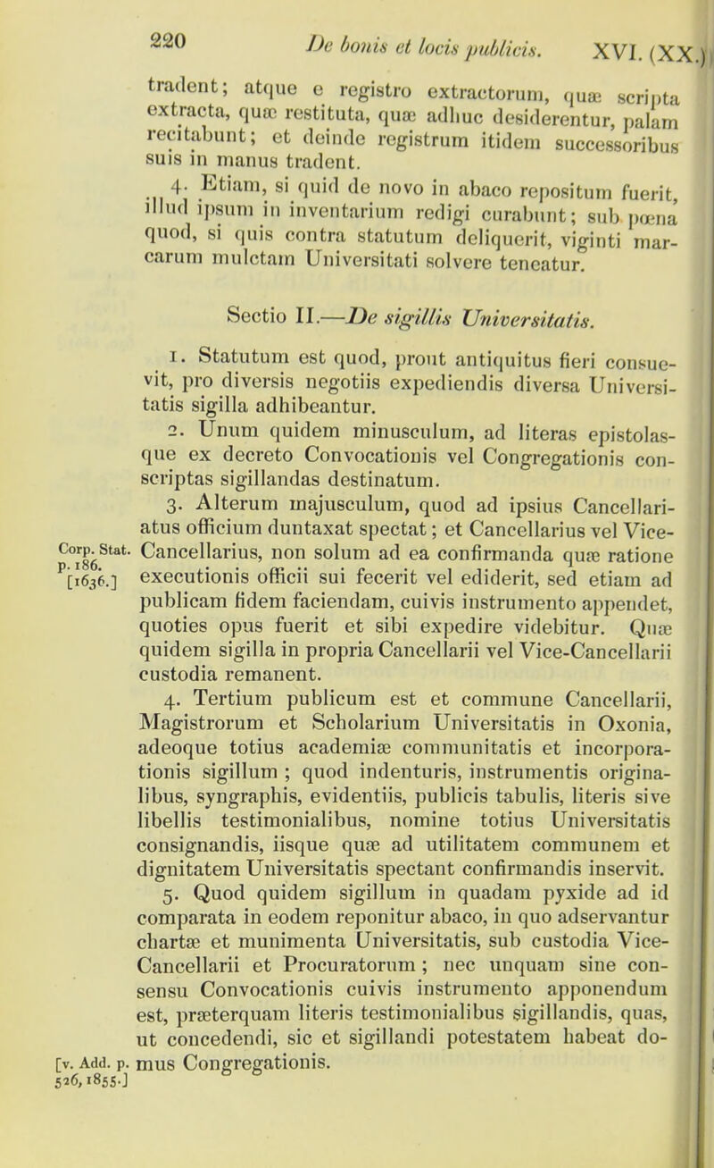 tradent; atque e registro extractorum, qtuB scripta cxtracta, quoe restituta, quffi adl.uc desiderentur, pakm recitabunt; et deinde registrum itidem successoribus suis in manus tradent. 4. Etiam, si quid de novo in abaco repositum fuerit, lllud ipsura in inventarium redigi curabunt; sub pcena quod, si quis contra statutum deliquerit, viginti mar- carum mulctam Universitati solvere tencatur. Sectio II.—De sigillis Universitati.s. 1. Statutum est quod, prout antiquitus fieri consue- vit, pro diversis negotiis expediendis diversa Universi- tatis sigilla adhibeantur. 2. Unum quidem minusculum, ad Iiteras epistolas- que ex decreto Convocationis vel Congregationis con- scriptas sigillandas destinatum. 3. Alterum majusculum, quod ad ipsius Cancellari- atus officium duntaxat spectat; et Cancellarius vel Vice- C°ir86Stat' ^ancellarius, non solum ad ea confirmanda quse ratione P[l636.] executionis officii sui fecerit vel ediderit, sed etiarn ad publicam fidem faciendam, cuivis instrumento appendet, quoties opus fuerit et sibi expedire videbitur. Qiuc quidem sigilla in propria Cancellarii vel Vice-Cancellarii custodia remanent. 4. Tertium publicum est et commune Cancellarii, Magistrorum et Scholarium Universitatis in Oxonia, adeoque totius aeadernise communitatis et incorpora- tionis sigillum ; quod indenturis, instrumentis origina- libus, syngraphis, evidentiis, publicis tabulis, literis sive libellis testimonialibus, nomine totius Universitatis consignandis, iisque quse ad utilitatem communem et dignitatem Universitatis spectant confirmandis inservit. 5. Quod quidem sigillum in quadam pyxide ad id comparata in eodem reponitur abaco, in quo adservantur chartae et munimenta Universitatis, sub custodia Vice- Cancellarii et Procuratorum ; nec unquam sine con- sensu Convocationis cuivis instrumento apponendum est, prseterquam literis testimonialibus sigillandis, quas, ut concedendi, sic et sigillandi potestatem habeat do- [v. Add. p. mus Conarregationis. 5*6,1855.] 6