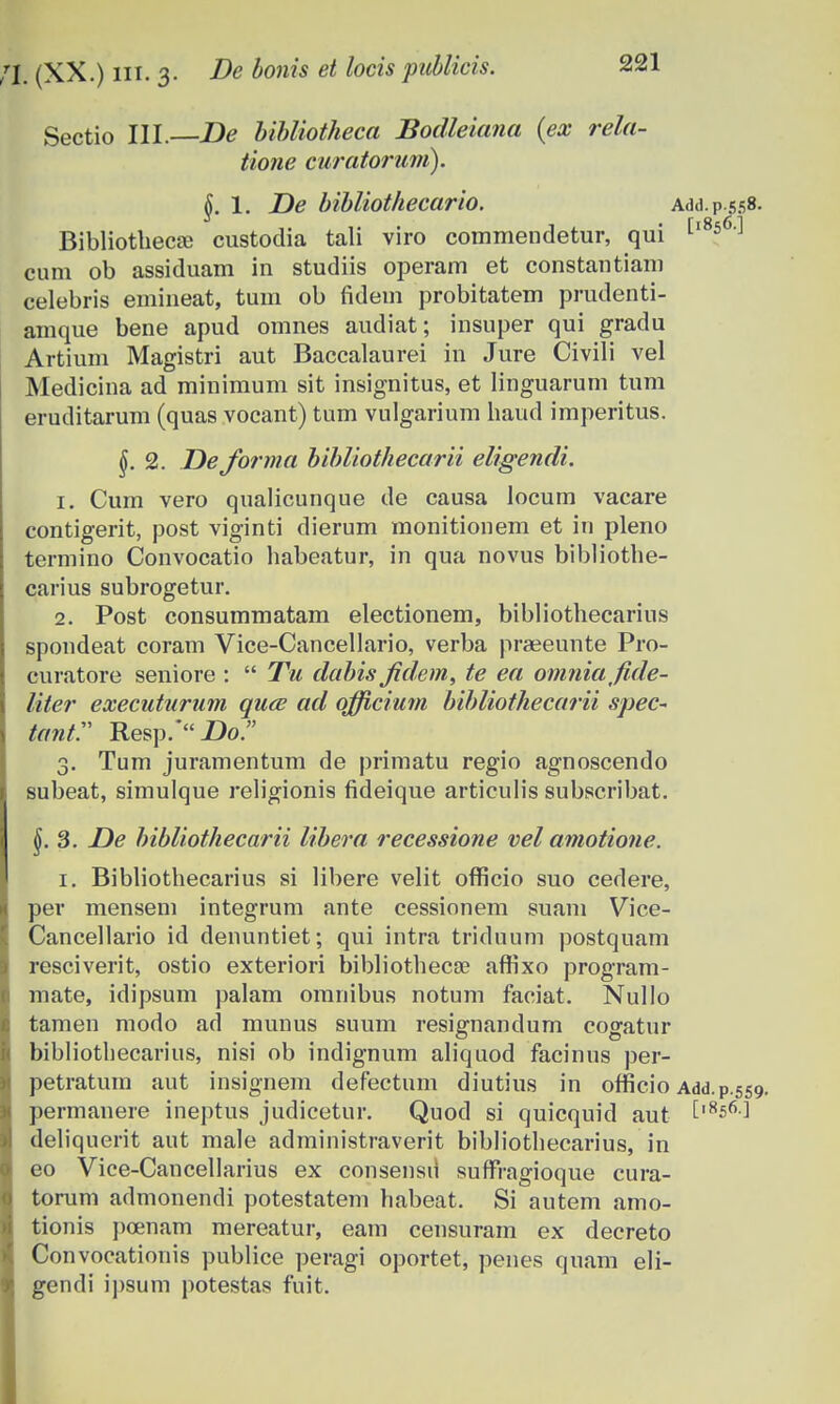 Sectio III. De Ubliotheca Bodleiana (ex rela- tione curatoruni). \. 1. De bibliothecario. Add.p.558. BibliotliecJB custoclia tali viro commendetur, qui [l8s6] cum ob assiduam in studiis operam et constantiam celebris emineat, tum ob fidem probitatem prudenti- amque bene apud omnes audiat; insuper qui gradu Artium Magistri aut Baccalaurei in Jure Civili vel Medicina ad minimum sit insignitus, et linguarum tum eruditarum (quas vocant) tum vulgarium haud imperitus. §. 2. De forrna bibliothecarii eligendi. 1. Cum vero qualicunque de causa locum vacare contigerit, post viginti dierum monitionem et in pleno termino Convocatio habeatur, in qua novus bibliothe- carius subrogetur. 2. Post consummatam electionem, bibliothecarius spondeat coram Vice-Cancellario, verba prajeunte Pro- curatore seniore :  Tu dabis Jidem, te ea omniafde- liter executurum quce ad officium bibliothecarii spec~ tantr Resp.* Do. 3. Tum juramentum de primatu regio agnoscendo subeat, simulque religionis fideique articulis subscribat. 3. De bibliothecarii libera recessione vel amotione. 1. Bibliothecarius si libere velit ofTicio suo cedere, per mensem integrum ante cessionem suam Vice- Cancellario id denuntiet; qui intra triduum postquam resciverit, ostio exteriori bibliothecae affixo program- mate, idipsum palam omnibus notum faciat. Nullo tamen modo ad munus suum resignandum cogatur bibliothecarius, nisi ob indignum aliquod facinus per- petratum aut insignem defectum diutius in ofricio Add.p.559 permanere ineptus judicetur. Quod si quicquid aut tl856-] deliquerit aut male administraverit bibliothecarius, in eo Vice-Cancellarius ex consensu suffragioque cura- torum admonendi potestatem habeat. Si autem amo- tionis poenam mereatur, eam censuram ex decreto Convocationis publice peragi oportet, penes quam eli- gendi ipsum potestas fuit.